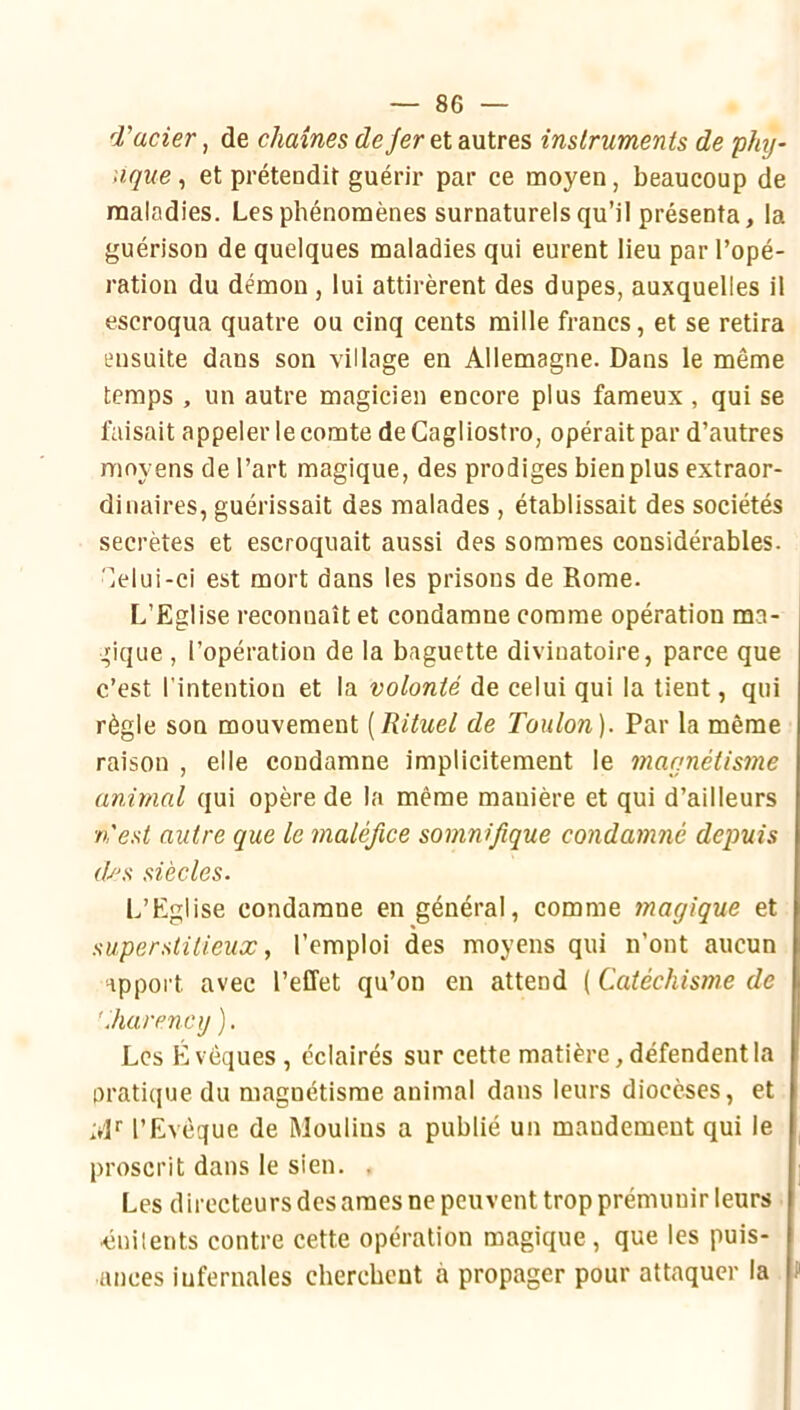 d'acier, de chaînes de fer et autres instruments de phij- iique ^ et préteodit guérir par ce moyen, beaucoup de maladies. Les phénomènes surnaturels qu’il présenta, la guérison de quelques maladies qui eurent lieu par l’opé- ration du démon, lui attirèrent des dupes, auxquelles il escroqua quatre ou cinq cents raille francs, et se retira ensuite dans son village en Allemagne. Dans le même temps , un autre magicien encore plus fameux, qui se faisait appeler le comte de Cagliostro, opérait par d’autres moyens de l’art magique, des prodiges bien plus extraor- dinaires, guérissait des malades , établissait des sociétés secrètes et escroquait aussi des sommes considérables, 'lelui-ci est mort dans les prisons de Rome. L’Eglise reconnaît et condamne comme opération ma- gique , l’opération de la baguette divinatoire, parce que c’est l'intention et la volonté de celui qui la tient, qui règle son mouvement [Rituel de Toulon). Par la même raison , elle condamne implicitement le magnétisme animal qui opère de la même manière et qui d’ailleurs n'est autre cque le maléfice somnifique condamné depuis (Ts siècles. L’Eglise condamne en général, comme magique et superstitieux, l’emploi des moyens qui n’ont aucun apport avec l’effet qu’on en attend ( Catéchisme de 'Jiarenaj ). Les Évêques , éclairés sur cette matière, défendent la oratique du magnétisme animal dans leurs diocèses, et àR l’Evêque de Moulins a publié un mandement qui le proscrit dans le sien. . Les directeurs des âmes ne peuvent trop prémunir leurs ainilents contre cette opération magique , que les puis- ances infernales cherchent à propager pour attaquer la P