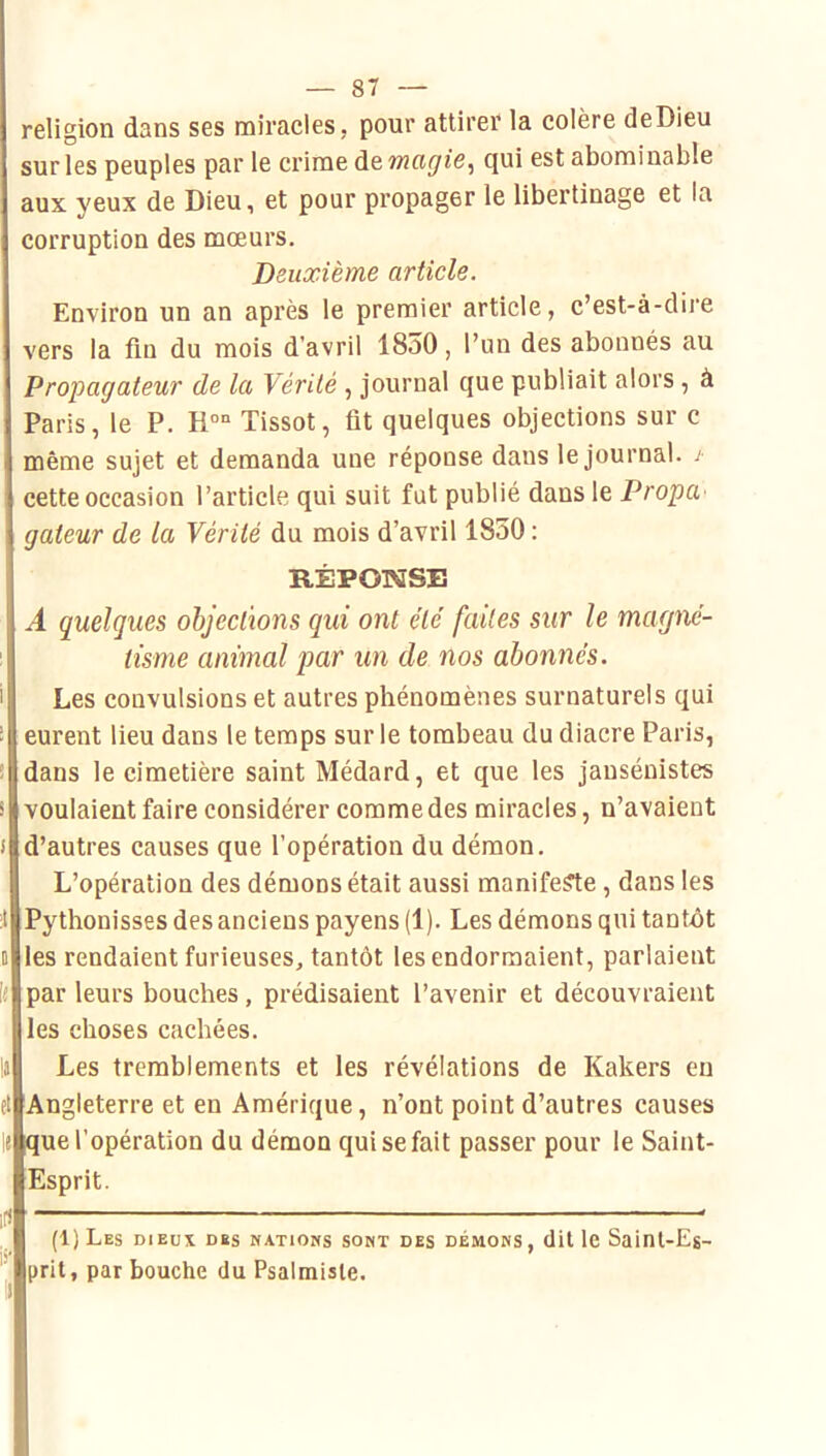 religion dans ses miracles, pour attirer la colère deDieu sur les peuples par le crime de magic^ qui est abominable aux yeux de Dieu, et pour propager le libertinage et la corruption des mœurs. Deuxième article. Environ un an après le premier article, c’est-à-dire vers la fln du mois d’avril 18o0, l’un des abonnés au Propagateur de la Vérité , journal que publiait alors , à Paris, le P. Ho Tissot, fit quelques objections sur c même sujet et demanda uue réponse dans le journal. / cette occasion l’article qui suit fut publié dans le PropU' gateur de la Vérité du mois d’avril 1850 : RÉPONSE A quelques objections qui ont été faites sur le magné- tisme animal par un de nos abonnés. Les convulsions et autres phénomènes surnaturels qui eurent lieu dans le temps sur le tombeau du diacre Paris, dans le cimetière saint Médard, et que les jansénistes voulaient faire considérer comme des miracles, n’avaient d’autres causes que l’opération du démon. L’opération des démons était aussi manifeste, dans les ;l Pythonisses des anciens payens (1). Les démons qui tantôt D les rendaient furieuses, tantôt les endormaient, parlaient par leurs bouches, prédisaient l’avenir et découvraient les choses cachées. Les tremblements et les révélations de Kakers en et Angleterre et en Amérique, n’ont point d’autres causes que l’opération du démon qui se fait passer pour le Saint- Esprit. :f) (1) Les dieux des nations sont des démons, dit le Saint-Es- ^ prit, par bouche du Psalmisle.