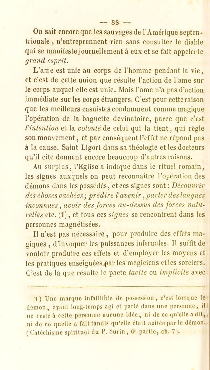 On sait encore que les sauvages de l’Amérique septen- trionale , n’entreprennent rien sans consulter le diable qui se manifeste journellement à eux et se fait appeler le grand esprit. L’ame est unie au corps de l'homme pendant la vie, et c’est de cette union que résulte l’acliou de l'ame sui- te corps auquel elle est unie. Mais l’ame n’a pas d’action immédiate sur les corps étrangers. C’est pour cette raison que les meilleurs casuistes condamnent comme magique l’opération de la baguette devinatoire, parce que c’est l'intention et la volonté de celui qui la tient, qui règle son mouvement, et par conséquent l’effet ne répond pas à la cause. Saint Ligori dans sa théologie et les docteurs qu’il cite donnent encore beaucoup d’autres raisons. Au surplus, l’Eglise a indiqué dans le rituel romain, les signes auxquels on peut reconnaître l’opération des démons dans les possédés, et ces signes sont : Découvrir des choses cachées; prédire l'avenirparler des langues inconnues, avoir des forces au-dessus des forces 7ialu- relles etc. (1), et tous ces signes se rencontrent dans les personnes magnétisées. Il n’est pas nécessaire , pour produire des effets ma- giques , d’invoquer les puissances infernales. Il suffit de vouloir produire ces effets et d’employer les moyens et les pratiques enseignées<par les magiciens elles sorciers. C’est de là que résulte le pacte tacite ou implicite avec (1) Une marque infaillible <le possession, c’est lorsque le démon, ayant long-temps agi et parlé dans une personne, il ne reste à cette personne aucune idée, ni de ce qu’elle a dit,, ni de ce quelle a fait tandis qu’elle était agitée par le démon. (Catéchisme spirituel du P. Surin, 6» partie, ch. 7).