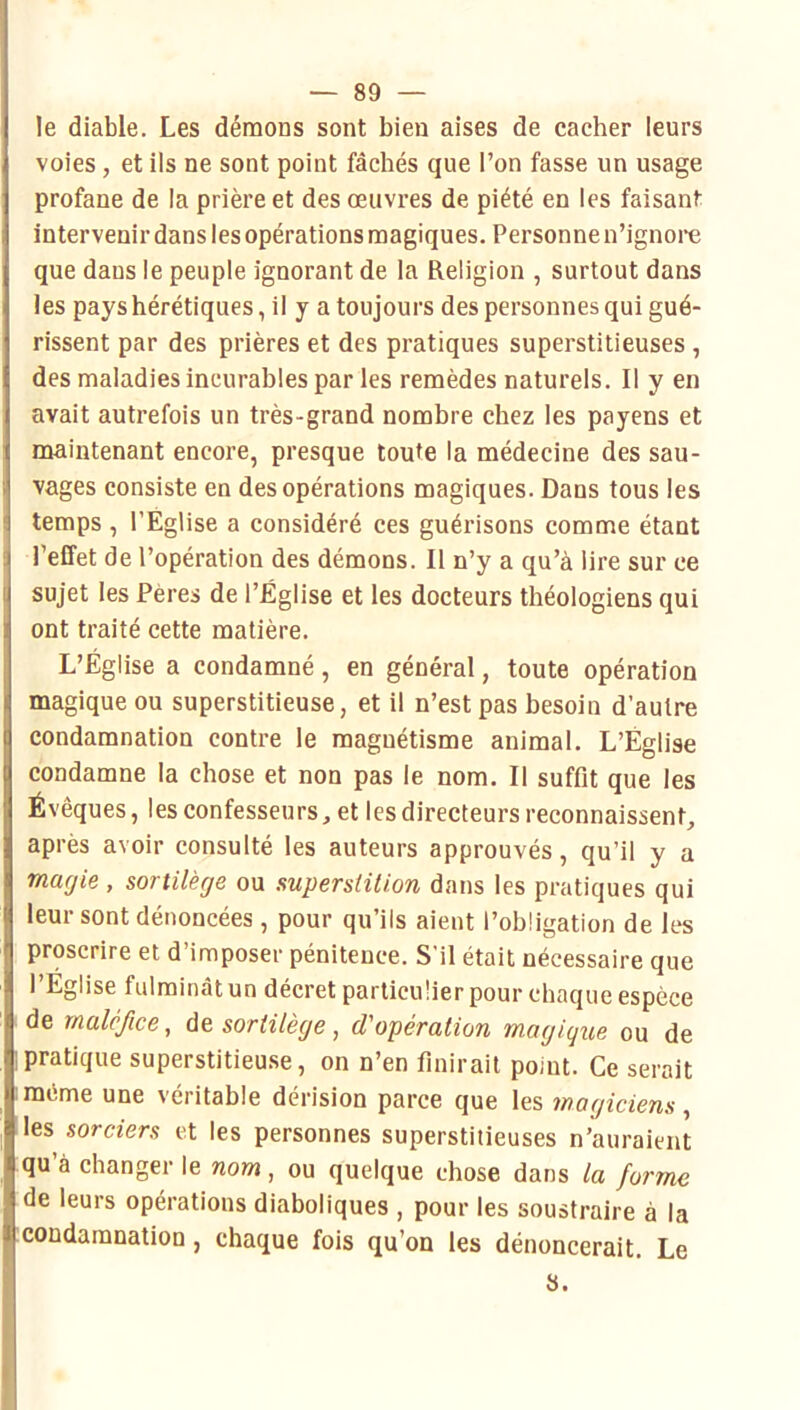 le diable. Les démons sont bien aises de cacher leurs voies , et ils ne sont point fâchés que l’on fasse un usage profane de la prière et des œuvres de piété en les faisant intervenir dans les opérations magiques. Personne n’ignore que dans le peuple ignorant de la Religion , surtout dans les pays hérétiques, il y a toujours des personnes qui gué- rissent par des prières et des pratiques superstitieuses , des maladies incurables par les remèdes naturels. Il y en avait autrefois un très-grand nombre chez les payens et maintenant encore, presque toute la médecine des sau- vages consiste en des opérations magiques. Dans tous les temps, l’Église a considéré ces guérisons comme étant l’effet de l’opération des démons. Il n’y a qu’à lire sur ce sujet les Pères de l’Église et les docteurs théologiens qui ont traité cette matière. L’Église a condamné, en général, toute opération magique ou superstitieuse, et il n’est pas besoin d’autre condamnation contre le magnétisme animal. L’Église condamne la chose et non pas le nom. Il suffit que les Évêques, les confesseurs, et les directeurs reconnaissent, après avoir consulté les auteurs approuvés, qu’il y a marjie , sortilège ou supersHlion dans les pratiques qui leur sont dénoncées , pour qu’ils aient l’obligation de les proscrire et d’imposer pénitence. S'il était nécessaire que l’Eglise fulminât un décret particulier pour chaque espèce de maléfice, âe. sortilège, d'opération magique ou de pratique superstitieu.se, on n’en finirait point. Ce serait même une véritable dérision parce que les magiciens, les sorciers et les personnes superstitieuses n’auraient qu’à changer le nom, ou quelque chose dans la forme de leurs opérations diaboliques , pour les soustraire à la condamnation, chaque fois qu’on les dénoncerait. Le S.
