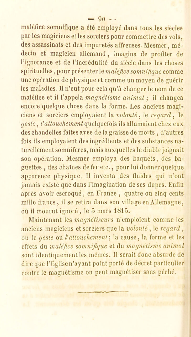 maléfice somuifique a été employé dans tous les siècles par les magiciens et les sorciers pour commettre des vols, des assassinats et des impuretés affreuses. Mesmer, mé- decin et magicien allemand, imagina de profiter de l’ignorance et de l’incrédulité du siècle dans les choses spirituelles, pour présenter le maléfice somnifique comme une opération de physique et comme un moyen de guérir les maladies. Il n’eut pour cela qu’à changer le nom de ce maléfice et il l’appela magnétisme animal ; il changea encore quelque chose dans la forme. Les anciens magi- ciens et sorciers employaient la volonté^ le regard^ le geste ^ Vattouchement (\Vit\(\VidQ\s, ils allumaient chez eux des chandelles faites avee de la graisse de morts , d’autres fois ils employaient des ingrédients et des substances na- turellement somnifères, mais auxquelles le diable joignait son opération. Mesmer employa des baquets, des ba- guettes , des chaînes de fer etc., pour lui donner quelque apparence physique. Il inventa des fluides qui n’ont jamais existé que dans l’imagination de ses dupes. Enfin après avoir escroqué, en France , quatre ou cinq cents mille francs, il se retira dans son village en Allemagne, où il mourut ignoré, le 5 mars 1815. Maintenant les magnétiseurs n'emploient comme les anciens magiciens et sorciers que la volonté, le regard, ou le geste ou l’attouchement\ la cause, la forme et les effets du medéfwe somnifique et du magnétisme animal sont identiquement les mêmes. 11 serait donc absurde de dire que l’Église n’ayant point porté de décret particulier contre le magnétisme ou peut magnétiser sans péché.