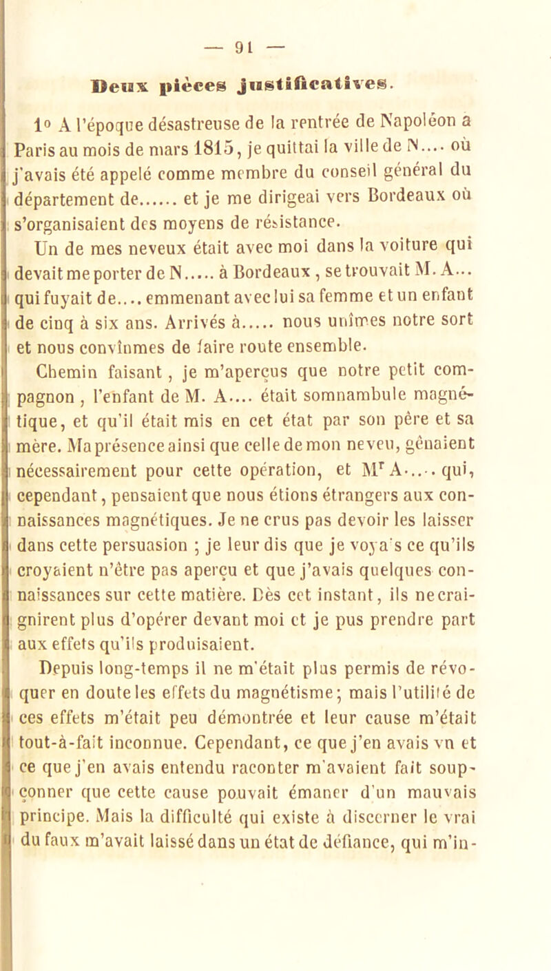 Deux pièces justificatives. 1° A l’époque désastreuse de la rentrée de Napoléon a Paris au mois de mars 1815, je quittai la viile de IN.... où j’avais été appelé comme membre du conseil général du département de et je me dirigeai vers Bordeaux où s’organisaient des moyens de résistance. Un de mes neveux était avec moi dans la voiture qui devait me porter de N à Bordeaux , se trouvait M. A... qui fuyait de.... emmenant avec lui sa femme et un enfant de cinq à six ans. Arrivés à nous unîmes notre sort et nous convînmes de faire route ensemble. Chemin faisant, je m’aperçus que notre petit com- pagnon , l’enfant de M. A.... était somnambule magné- tique, et qu’il était rais en cet état par son père et sa mère. Ma présence ainsi que celle de mon neveu, gênaient nécessairement pour cette opération, et M*’A-..-, qui, cependant, pensaient que nous étions étrangers aux con- naissances magnétiques. Je ne crus pas devoir les laisser dans cette persuasion ; je leur dis que je voya’s ce qu’ils croyaient n’être pas aperçu et que j’avais quelques con- naissances sur cette matière. Dès cet instant, ils ne crai- gnirent plus d’opérer devant moi et je pus prendre part aux effets qu’ils produisaient. Depuis long-temps il ne m’était plus permis de révo- quer en doute les effets du magnétisme -, mais l’utiliié de ces effets m’était peu démontrée et leur cause m’était I tout-à-fait inconnue. Cependant, ce que j’en avais vn et ' ce que j’en avais entendu raconter m'avaient fait soup- ' çonner que cette cause pouvait émaner d'un mauvais principe. Mais la difficulté qui existe à discerner le vrai ' du faux m’avait laissé dans un état de défiance, qui m’in-