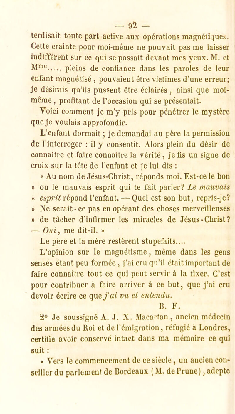 terdisait toute part active aux opérations magnéii^uci,. Cette crainte pour moi-même ne pouvait pas me laisser indifférent sur ce qui se passait devant mes yeux. M. et pleins de confiance dans les paroles de leur enfant magnétisé, pouvaient être victimes d’une erreur; je désirais qu’ils pussent être éclairés , ainsi que moi- même , profitant de l’occasion qui se présentait. Voici comment je m’y pris pour pénétrer le mystère que je voulais approfondir. L’enfant dormait ; je demandai au père la permission de l’interroger : il y consentit. Alors plein du désir de connaître et faire connaître la vérité, je fis un signe de croix sur la tête de l’enfant et je lui dis : « Au nom de Jésus-Christ, réponds moi. Est-ce le bon B ou le mauvais esprit qui te fait parler? Le mauvais « esprit répond l’enfant. — Quel est son but, repris-je? D INe serait-ce pas en opérant des choses merveilleuses M de tâcher d'infirmer les miracles de Jésus-Christ? — me dit-il. u Le père et la mère restèrent stupéfaits.... L’opinion sur le magnétisme, même dans les gens sensés étant peu formée, j’ai cru qu’il était important de faire connaître tout ce qui peut servir à la fixer. C’est pour contribuer à faire arriver à ce but, que j’ai cru devoir écrire ce quey’ai vu et entendu. B. F. 2® Je soussigné A. J. X. lUacartan , ancien médecin des armées du Roi et de l’émigration, réfugié à Londres, certifie avoir conservé intact dans ma mémoire ce qui suit ; » Vers le commencement de ce siècle, un ancien con- seiller du parlement de Bordeaux ( M. de Prune), adepte