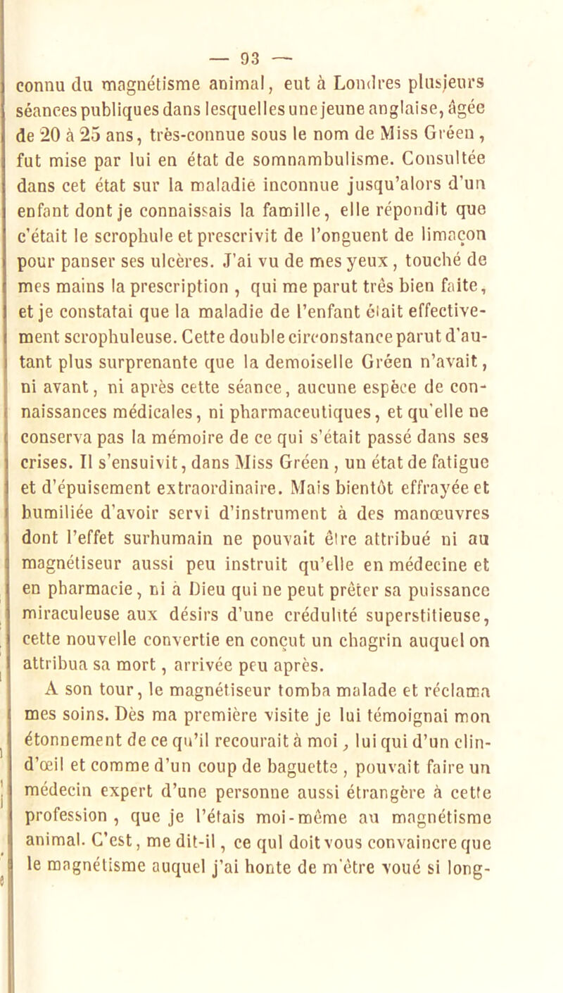 connu du magnétisme animal, eut à Londres plusjeiu’s séances publiques dans lesquelles une jeune anglaise, âgée de 20 à 25 ans, très-connue sous le nom de Miss Gréeu , fut mise par lui en état de somnambulisme. Consultée dans cet état sur la maladie inconnue jusqu’alors d’un enfant dont je connaissais la famille, elle répondit que c’était le scrophule et prescrivit de l’onguent de limaçon pour panser ses ulcères. J’ai vu de mes yeux, touché de mes mains la prescription , qui me parut très bien faite, et je constatai que la maladie de l’enfant éiait effective- ment scrophuleuse. Cette double circonstance parut d’au- tant plus surprenante que la demoiselle Gréen n’avait, ni avant, ni après cette séance, aucune espèce de con- naissances médicales, ni pharmaceutiques, et qu’elle ne conserva pas la mémoire de ce qui s’était passé dans ses crises. Il s’ensuivit, dans Miss Gréen , un état de fatigue et d’épuisement extraordinaire. Mais bientôt effrayée et humiliée d’avoir servi d’instrument à des manœuvres dont l’effet surhumain ne pouvait être attribué ni au magnétiseur aussi peu instruit qu’elle en médecine et en pharmacie, ni à Dieu qui ne peut prêter sa puissance miraculeuse aux désirs d’une crédulité superstitieuse, cette nouvelle convertie en conçut un chagrin auquel on attribua sa mort, arrivée peu après. A son tour, 1e magnétiseur tomba malade et réclama mes soins. Dès ma première visite je lui témoignai mon étonnement de ce qu’il recourait à moi, lui qui d’un clin- d’œil et comme d’un coup de baguette , pouvait faire un médecin expert d’une personne aussi étrangère à cette profession, que je l’étais moi-môme au magnétisme animal. C’est, me dit-il, ce qui doit vous convaincre que le magnétisme auquel j’ai honte de m'être voué si long-