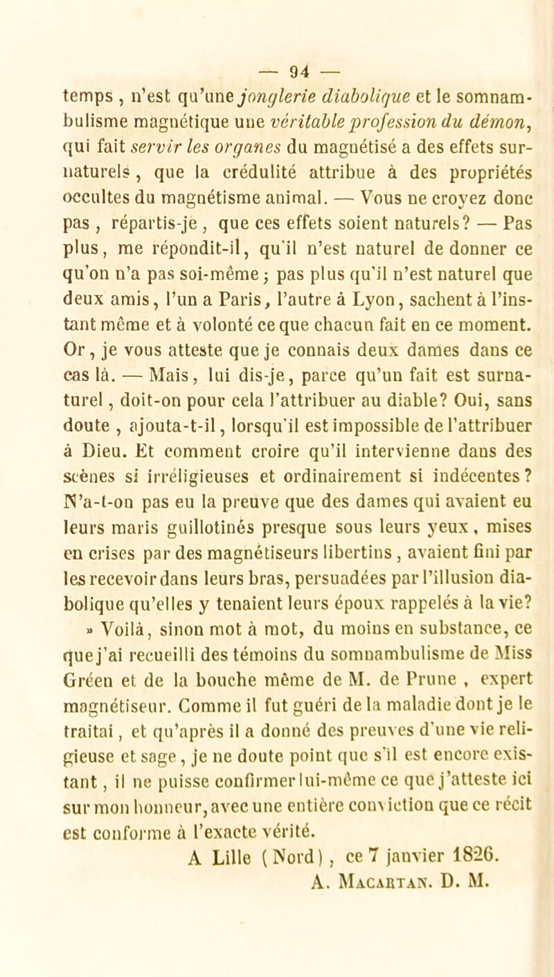 temps , n’est qu’une jon^/ene diabolique et le somnam- bulisme magnétique une véritable profession du démon^ qui fait servir les organes du magnétisé a des effets sur- naturels , que la crédulité attribue à des propriétés occultes du magnétisme animal. — Vous ne croyez donc pas , répartis-je , que ces effets soient naturels? — Pas plus, me répondit-il, qu'il n’est naturel de donner ce qu’on n’a pas soi-même -, pas plus qu’il n’est naturel que deux amis, l’un a Paris, l’autre à Lyon, sachent à l’ins- tant même et à volonté ce que chacun fait en ce moment. Or, je vous atteste que je connais deux dames dans ce cas là. — Mais, lui dis-je, parce qu’un fait est surna- turel , doit-on pour cela l’attribuer au diable? Oui, sans doute , ajouta-t-il, lorsqu’il est impossible de l’attribuer à Dieu. Et comment croire qu’il intervienne dans des scènes si irréligieuses et ordinairement si indécentes ? IN’a-t-on pas eu la preuve que des dames qui avaient eu leurs maris guillotinés presque sous leurs yeux, mises en crises par des magnétiseurs libertins, avaient fini par les recevoir dans leurs bras, persuadées par l’illusion dia- bolique qu’elles y tenaient leurs époux rappelés à la vie? » Voilà, sinon mot à mot, du moins en substance, ce que j’ai recueilli des témoins du somnambulisme de Miss Gréen et de la bouche même de M. de Prune , expert magnétiseur. Comme il fut guéri delà maladie dont je le traitai, et qu’après il a donné des preuves d’une vie reli- gieuse et sage, je ne doute point que s'il est encore exis- tant , il ne puisse confirmer lui-même ce que j’atteste ici sur mon honneur, avec une entière coin iction que ce récit est conforme à l’exacte vérité. A Lille (Nord), ce 7 janvier 1826. A. Macabtan. D. M.