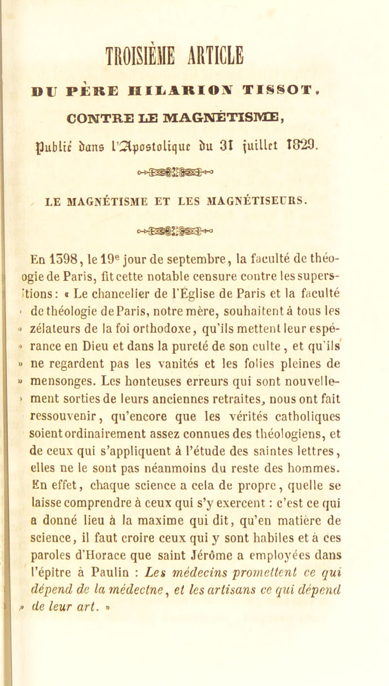 TROISIÈME ARTICLE DT PÈkE HIIiARIOIV TISSOT, CONTRE LE MAGNÉTISIVIE, Çubltc îians rSlpostoUquî îTu 31 Tuillei Î829. LE MAGNÉTISME ET LES MAGNÉTISEURS. En 1598, le 19® jour de septembre , la faculté de théo- ogiede Paris, fit cette notable censure contre lessupers- itions: « Le chancelier de l’Église de Paris et la faculté ' de théologie de Paris, notre mère, souhaitent à tous les ■> zélateurs de la foi orthodoxe, qu’ils mettent leur espé- ■> rance en Dieu et dans la pureté de son culte, et qu’ils » ne regardent pas les vanités et les folies pleines de « mensonges. Les honteuses erreurs qui sont nouvel le- > ment sorties de leurs anciennes retraites, nous ont fait ressouvenir, qu’encore que les vérités catholiques soient ordinairement assez connues des théologiens, et de ceux qui s’appliquent à l’étude des saintes lettres, elles ne le sont pas néanmoins du reste des hommes. En effet, chaque science a cela de propre, quelle se laisse comprendre à ceux qui s’y exercent : c’est ce qui a donné lieu à la maxime qui dit, qu’en matière de science, il faut croire ceux qui y sont habiles et à ces paroles d’Horace que saint Jérôme a employées dans l’épître à Paulin : Les médecins promettent ce qui dépend de la médectne, et les artisans ce qui dépend /> de leur art. »