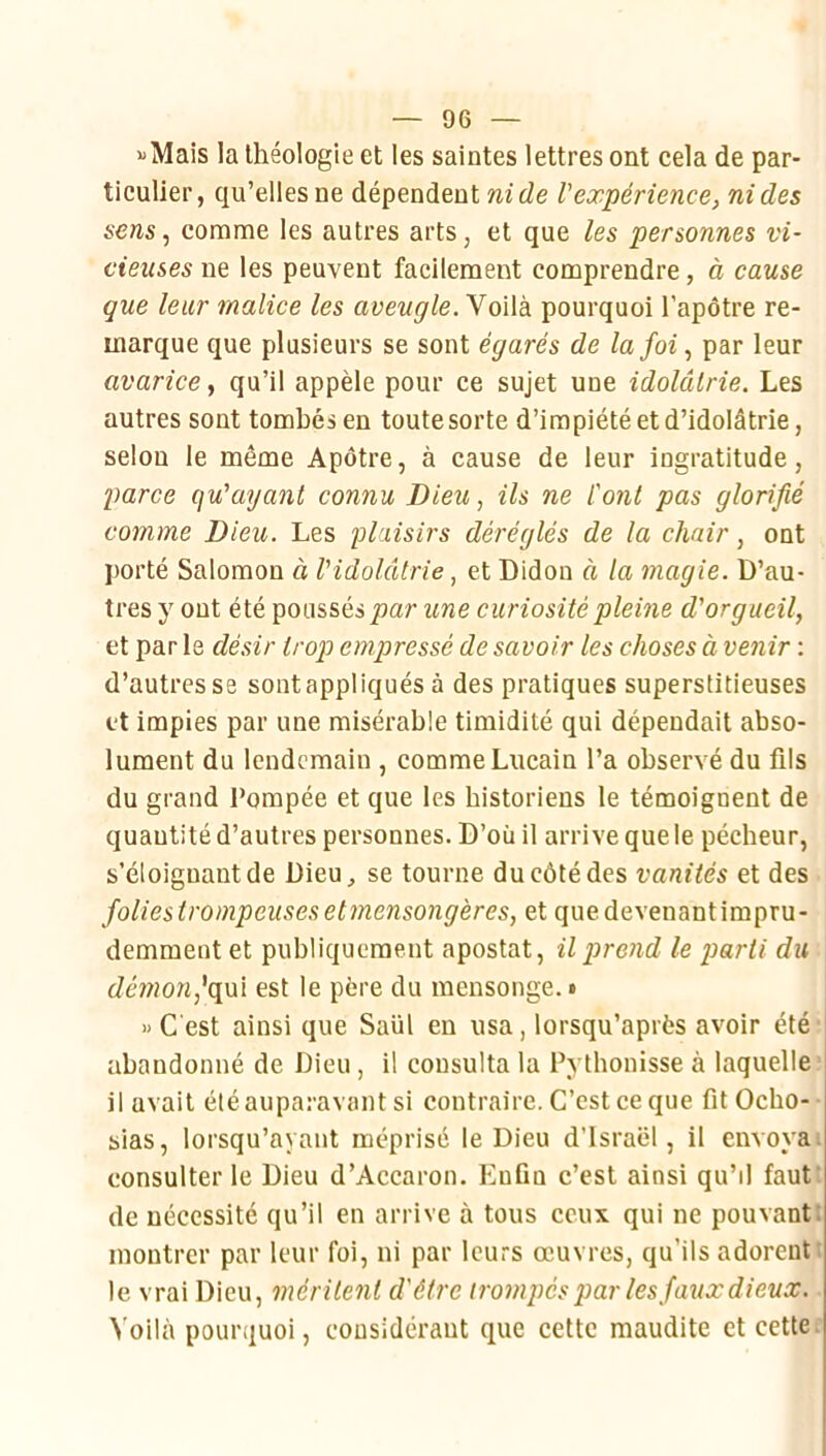 «Mais la théologie et les saintes lettres ont cela de par- ticulier, qu’elles ne dépendent ni de l'expérience, ni des seras, comme les autres arts, et que les personnes vi- cieuses ne les peuvent facilement comprendre, à cause que leur malice les aveugle. Voilà pourquoi l'apôtre re- marque que plusieurs se sont égarés de la foi., par leur avarice, qu’il appèle pour ce sujet une idolâtrie. Les autres sont tombés en toute sorte d’impiété et d’idolâtrie, selon le même Apôtre, à cause de leur ingratitude, parce qu'ayant connu Dieu, ils ne l'ont pas glorifié comme Dieu. Les plaisirs déréglés de la chair, ont porté Salomon à l'idolâtrie, et Bidon à la magie. D’au- tres y ont été poussés/>ar une curiosité pleine d'orgueil, et parle désir trop empressé desavoir les choses à venir : d’autres se sont appliqués à des pratiques superstitieuses et impies par une misérable timidité qui dépendait abso- lument du lendemain , comme Lncain l’a observé du fils du grand Pompée et que les historiens te témoignent de quantité d’autres personnes. D’où il arrive que le pécheur, s’éloignant de Dieu, se tourne du côté des vanités et des foliestrompeusesetmensongères, et quedevenantimpru- demment et publiquement apostat, il prend le parti du démon,'qm est le père du mensonge. » « C'est ainsi que Saül en usa, lorsqu’après avoir été abandonné de Dieu, il consulta la Pythonisse à laquelle’ il avait étéauparavant si contraire. C’est ce que fit Ocho- sias, lorsqu’ayant méprisé le Dieu d’Israël, il envoyai consulter le Dieu d’Accaron. Enfin c’est ainsi qu’il fauti de nécessité qu’il en arrive à tous ceux qui ne pouvant; montrer par leur foi, ni par leurs œuvres, qu’ils adorent t le vrai Dieu, méritent d'être trompés par les faux dieux. Voilà pourquoi, considéraut que cette maudite et cette: