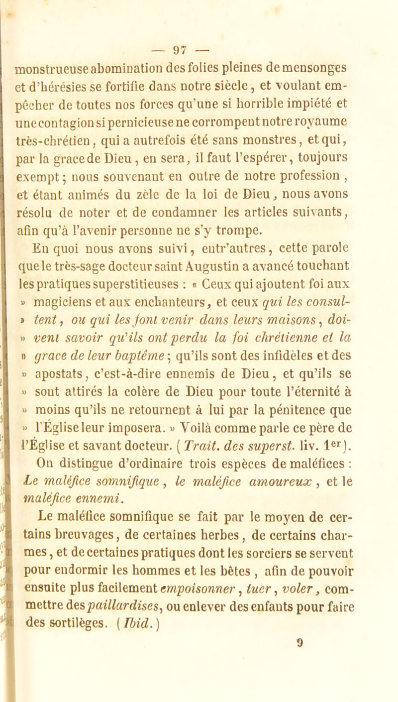 monstrueuse abomination des folies pleines de mensonges et d’hérésies se fortifie dans notre siècle, et voulant em- pêcher de toutes nos forces qu’une si horrible impiété et unecontagion si pernicieuse ne corrompent notre royaume très-chrétien, qui a autrefois été sans monstres, et qui, par la grâce de Dieu, en sera, il faut l’espérer, toujours exempt ; nous souvenant en outre de notre profession , et étant animés du zèle de la loi de Dieu, nous avons résolu de noter et de condamner les articles suivants, afln qu’à l’avenir personne ne s’y trompe. En quoi nous avons suivi, eutr’autres, cette parole que le très-sage docteur saint Augustin a avancé touchant les pratiques superstitieuses : « Ceux qui ajoutent foi aux » magiciens et aux enchanteurs, et ceux qui les consul- » lent, ou gui lesjoni venir dans leurs maisons^ doi- » veni savoir qu'ils ont perdu la foi chrétienne et la I) grâce de leur baptême ; qu’ils sont des infidèles et des » apostats, c’est-à-dire ennemis de Dieu, et qu’ils se » sont attirés la colère de Dieu pour toute l’éternité à » moins qu’ils ne retournent à lui par la pénitence que » l’Église leur imposera. » Voilà comme parle ce père de l’Église et savant docteur. ( Trait, des superst- liv. On distingue d’ordinaire trois espèces de maléfices : Le maléfice somnifique , le maléfice amoureux , et le maléfice ennemi. Le maléfice somnifique se fait par le moyen de cer- tains breuvages, de certaines herbes, de certains char- mes , et de certaines pratiques dont les sorciers se servent pour endormir les hommes et les bêtes , afin de pouvoir ensuite plus facilement mpoîsonner, tuervoler, com- mettre âes paillardises, ou enlever des enfants pour faire des sortilèges. [Ibid.) 9