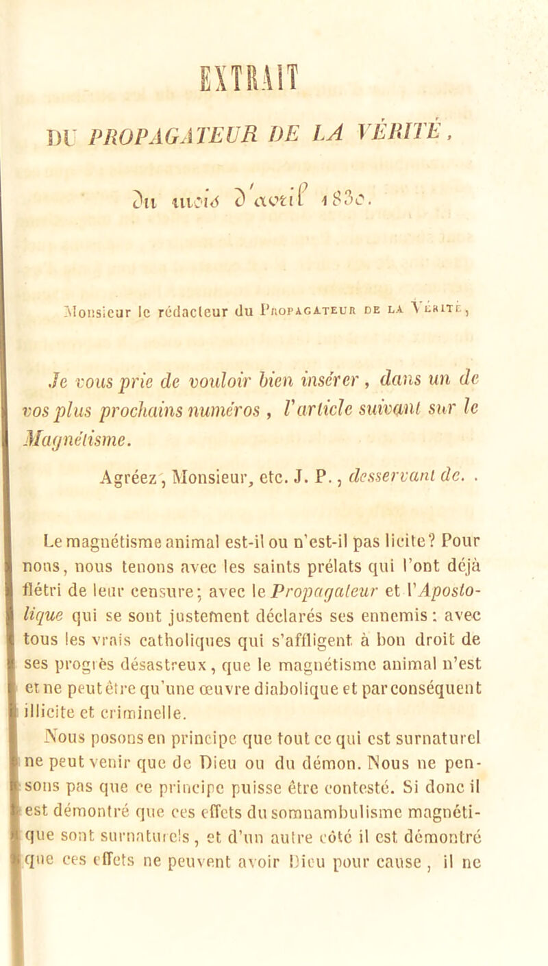 Dr PROPAGATEUR DE LA VÉRITÉ. c'ii uiC'i<5 IMonsicar le rédacleur du Pkopagateur de la \iiKiTÉ, Je VOUS prie de vouloir bien insérer, dans un de vos plus prochains numéros , Varticle suivant sur le Magnétisme. Agréez, Monsieur, etc. J. P., desservant de. . Le magnétisme animal est-il ou n’est-il pas licite? Pour nous, nous tenons avec les saints prélats qui l’ont déjà flétri de leur censure; avec \e Propagateur et VAposto- lique qui se sont justement déclarés ses ennemis : avec tous les vrais catholiques qui s’affligent à bon droit de ses progrès désastreux, que le magnétisme animal n’est et ne peut être qu’une œuvre diabolique et par conséquent illicite et criminelle. Nous posons en principe que tout ce qui est surnaturel ne peut venir que de Dieu ou du démon. Nous ne pen- sons pas que ce principe puisse être contesté. Si donc il est démontré que ces effets du somnambulisme magnéti- que sont surnaturels, et d’un autre côté il est démontré que ces effets ne peuvent avoir Dieu pour cause , il ne
