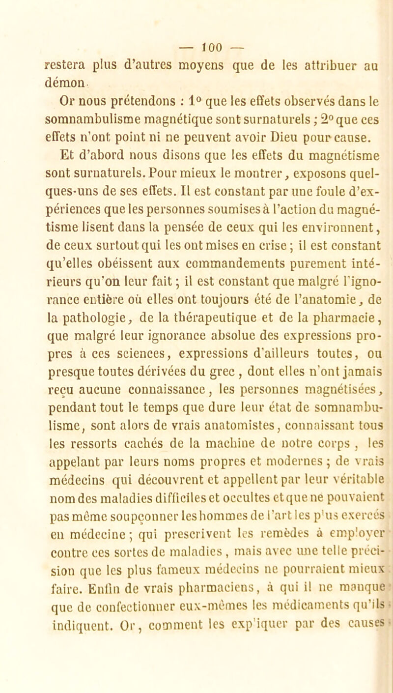 restera plus d’autres moyens que de les attribuer au démon Or nous prétendons : 1® que les effets observés dans le somnambulisme magnétique sont surnaturels ; 2° que ces effets n’ont point ni ne peuvent avoir Dieu pour cause. Et d’abord nous disons que les effets du magnétisme sont surnaturels. Pour mieux le montrer, exposons quel- ques-uns de ses effets. Il est constant par une foule d’ex- périences que les personnes soumises à l’action du magné- tisme lisent dans la pensée de ceux qui les environnent, de ceux surtout qui les ont mises en crise ; il est constant qu’elles obéissent aux commandements purement inté- rieurs qu’on leur fait ; il est constant que malgré l’igno- rance entière où elles ont toujours été de l’anatomie, de la pathologie, de la thérapeutique et de la pharmacie, que malgré leur ignorance absolue des expressions pro- pres à ces sciences, expressions d’ailleurs toutes, ou presque toutes dérivées du grec , dont elles n’ont jamais reçu aucune connaissance, les personnes magnétisées, pendant tout le temps que dure leur état de somnambu- lisme, sont alors de vrais anatomistes, connaissant tous les ressorts cachés de la machine de notre corps , les appelant par leurs noms propres et modernes ; de vrais médecins qui découvrent et appellent par leur véritable nom des maladies difficiles et occultes et que ne pouvaient pas môme soupçonner leshommes de l’art les p'us exercés eu médecine; qui prescrivent les remèdes à employer contre ces sortes de maladies , mais avec une telle préci- sion que les plus fameux médecins ne pourraient mieux faire. Enfin de vrais pharmaciens, à qui il ne manque que de confectionner eux-mômes les médicaments qu’ils indiquent. Or, comment les exp'iquer par des causes