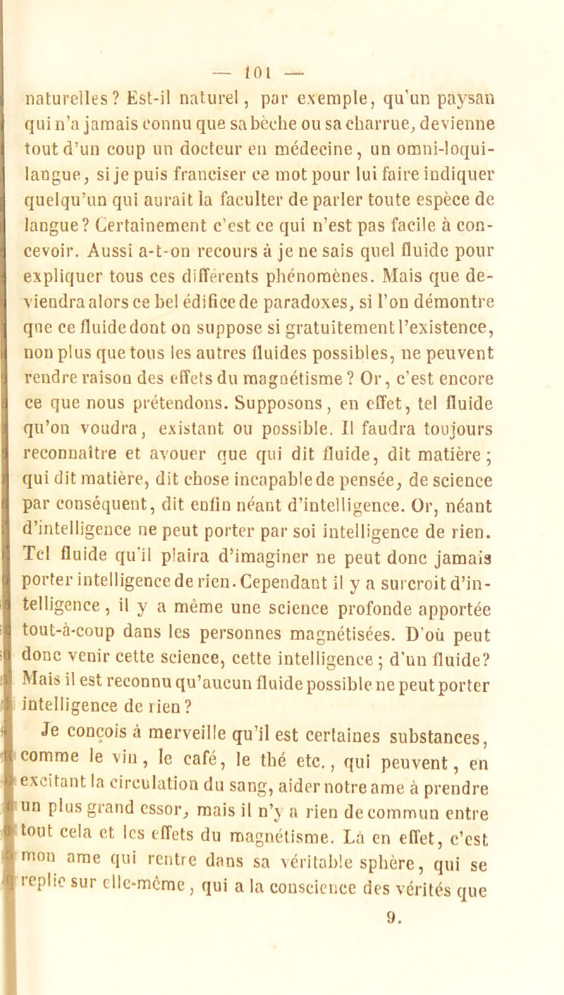 — lot — naturelles? Est-il naturel, par exemple, qu’un paysan qui n’a jamais connu que sa bêche ou sa charrue^ devienne tout d’un coup un docteur eu médecine, un omni-loqui- langue, si je puis franciser ce mot pour lui faire indiquer quelqu’un qui aurait la faculter de parler toute espèce de langue? Certainement c’est ce qui n’est pas facile à con- cevoir. Aussi a-t-on recours à je ne sais quel fluide pour expliquer tous ces différents phénomènes. Mais que de- viendra alors ce bel édifice de paradoxes, si l’on démontre que ce fluidedont on suppose si gratuitementl’existence, non plus que tous les autres fluides possibles, ne peuvent rendre raison des effets du magnétisme ? Or, c’est encore ce que nous prétendons. Supposons, en effet, tel fluide qu’on voudra, existant ou possible. Il faudra toujours reconnaître et avouer que qui dit fluide, dit matière; qui dit matière, dit chose incapable de pensée, de science par conséquent, dit enfin néant d’intelligence. Or, néant d’intelligence ne peut porter par soi intelligence de rien. Tel fluide qu’il plaira d’imaginer ne peut donc jamais porter intelligence de rien. Cependant il y a surcroit d’in- telligence , il y a même une science profonde apportée tout-à-coup dans les personnes magnétisées. D'où peut donc venir cette science, cette intelligence ; d’un fluide? Mais il est reconnu qu’aucun fluide possible ne peut porter intelligence de rien ? Je conçois à merveille qu’il est certaines substances, comme le vin, le café, le thé etc., qui peuvent, en excitant la circulation du sang, aider notre ame à prendre un plus grand essor, mais il n’y a rien de commun entre tout cela et les effets du magnétisme. Là en effet, c’est mon arae qui rentre dans sa véritable sphère, qui se replie sur cllc-mcme , qui a la conscience des vérités que
