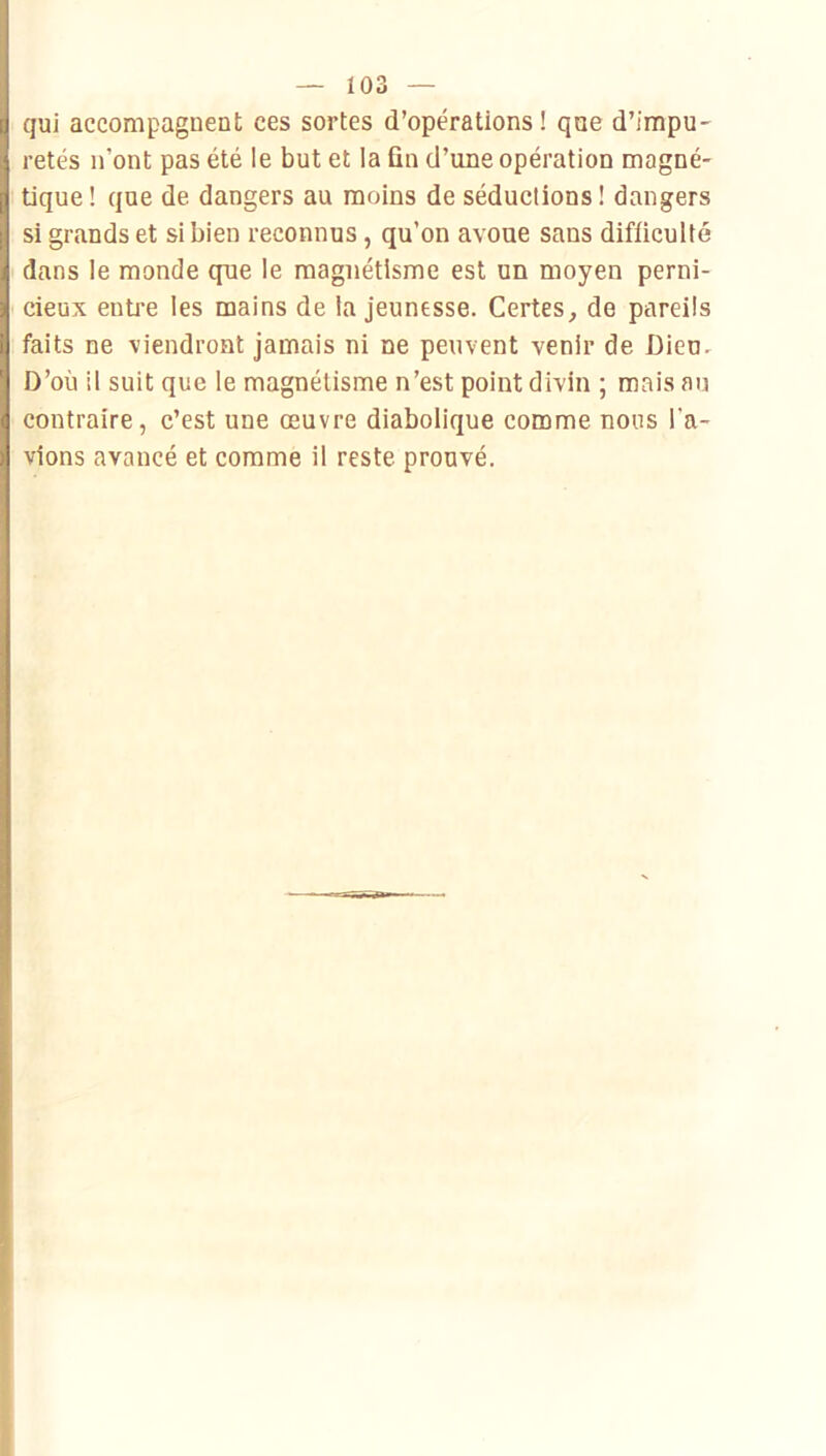 qui accompagnent ces sortes d’opérations ! qae d’impu- retés n’ont pas été le but et la fin d’une opération magné- tique! que de dangers au moins de séductions! dangers si grands et si bien reconnus, qu’on avoue sans difficulté dans le monde que le magnétisme est un moyen perni- cieux entre les mains de la jeunesse. Certes, de pareils faits ne viendront jamais ni ne peuvent venir de Dieu. D’où il suit que le magnétisme n’est point divin ; mais an contraire, c’est une œuvre diabolique comme nous l’a- vions avancé et comme il reste prouvé.