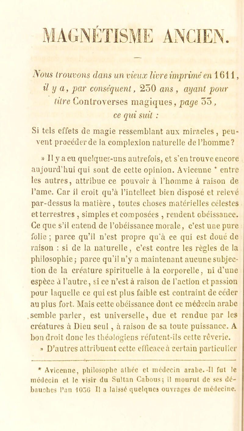 ANCIEN. Nous trouvons dans un vieux livre imprimé e?i 1611, il y a, par conséquent, 250 ans , ayant pour titre Controverses magiques, page 55, ce qui suit : Si tels effets de magie ressemblant aux miracles, peu- vent procéder de ia complexion naturelle de l’homme? » Il y a eu quelques-uns autrefois, et s’en trouve encore aujourd’hui qui sont de cette opinion. Avicenne * entre les autres, attribue ce pouvoir à l’homme à raison de l’ame. Car il croit qu’à l’intellect bien disposé et relevé par-dessus la matière, toutes choses matérielles célestes et terrestres, simples et composées , rendent obéissance. Ce que s’il entend de l’obéissance morale, c’est une pure folie ; parce qu’il n’est propre qu’à ce qui est doué de raison : si de la naturelle, c’est contre les règles de la philosophie j parce qu’il n’y a maintenant aucune subjec- tion de la créature spirituelle à la corporelle, ni d’une espèce à l’autre, si ce n’est à raison de l’action et passion pour laquelle ce qui est plus faible est contraint de céder au plus fort. Mais cette obéissance dont ce médecin arabe semble parler, est universelle, due et rendue par les créatures à Dieu seul, à raison de sa toute puissance. A bon droit donc les théologiens réfutent-ils cette rêverie.  D’autres attribuent cette efficace à certain particulier * Avicenne, philosophe allnic et médecin arabe.-Il fut le médecin cl le visir du Sultan Cabous^ il mourut de scs dé- bauches l’an I0r>ü II a laissé quelques ouvrages de médecine.