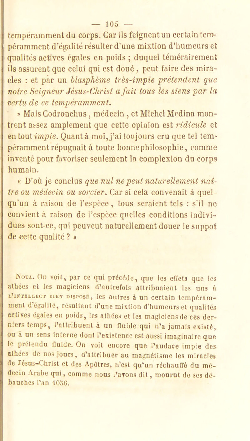 tempéramraent du corps. Car ils feignent un certain teno- péramment d’égalité résulter d’une mixtion d’humeurs et qualités actives égales en poids ; duquel témérairement ils assurent que celui qui est doué , peut faire des mira- cles ; et par un blasphème très-impie prétendent que notre Seigneur Jésus-Christ a fait tous les siens par la vertu de ce tempéramment. » Mais Codronchus , médecin , et Michel Médina mon- trent as-sez amplement que cette opinion est ridicule et QniovX impie. Quant à moi, j’ai toujours cru que tel tem- pérarament répugnait à toute bonne philosophie, comme inventé pour favoriser seulement la complexion du corps humain. fl D’où je conclus que nul ne peut naturellement naî- tre ou médecin ou sorcier. Car si cela convenait à quel- qu’un à raison de l’espece, tous seraient tels : s’il ne convient à raison de l’espèce quelles conditions indivi- dues sont-ce, qui peuvent naturellement douer le suppôt de cette qualité ? b Nora, On voit, par ce qui précédé, que les effets que les athées et les magiciens d’autrefois attribuaient les uns à l’intellect bien disposé, les autres à un certain tempéram- ment d’égalilé, résultant d’une mixtion d’humeurs et qualités actives égales en poids, les athées et les magiciens de ces der- niers temps, l’attribuent à un fluide qui n’a jamais existé, ou à un sens interne dont l’existence est aussi imaginaire que le prétendu fluide. On voit encore que l’audace impie des athées de nos jours, d’attribuer au magnétisme les miracles de Jésus-Christ et des Apôtres, n’est qu’un réchauffé du mé- decin Arabe qui, comme nous t’avons dit, mourut de scs dé- bauches l’an lOôG.