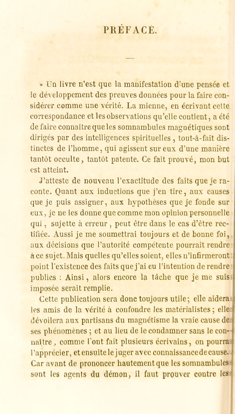PREFACE. « Un livre n’est que la manifestation d’une pensée et le développement des preuves données pour la faire con- sidérer comme une vérité. La mienne, en écrivant celte correspondance et les observations qu’elle contient, a été défaire connaître que les somnambules magnétiques sont dirigés par des intelligences spirituelles , tout-à-fait dis- tinctes de l’homme, qui agissent sur eux d’une manière tantôt occulte, tantôt patente. Ce fait prouvé, mon but est atteint. J’atteste de nouveau l’exactitude des faits que je ra- conte. Quant aux inductions que j’en tire, aux causes que je puis assigner, aux hypothèses que je fonde sur eux, je ne les donne que comme mon opinion personnelle qui, sujette à eri’eur , peut être dans le cas d’être rec- tifiée. Aussi je me soumettrai toujours et de bonne foi,, aux décisions que l’autorité compétente pourrait rendre à ce sujet. Mais quelles qu’elles soient, elles n’infirmeront : point l’existence des faits que j’ai eu l’intention de rendre : publics : Ainsi, alors encore la tâche que je me suis* imposée serait remplie. Cette publication sera donc toujours utile; elle aideras les amis de la vérité à confondre les matérialistes ; elle: dévoilera aux partisans du magnétisme la vraie cause de; ses phénomènes ; et au lieu de le condamner sans le con- naître , comme l’ont fait plusieurs écrivains, on pourra: l’apprécier, et ensuite le j uger avec connaissancede cause. • Car avant de prononcer hautement que les somnambules: sont les agents du démon, il faut prouver contre les;