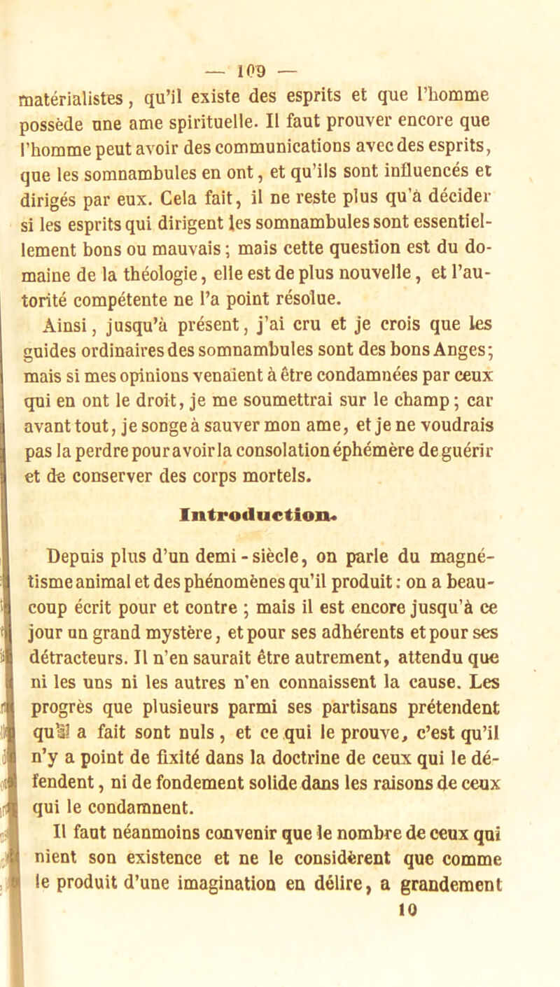 matérialistes, qu’il existe des esprits et que l’homme possède une ame spirituelle. II faut prouver encore que l’homme peut avoir des communications avec des esprits, que les somnambules en ont, et qu’ils sont influencés et dirigés par eux. Cela fait, il ne reste plus qu’à décider si les esprits qui dirigent les somnambules sont essentiel- lement bons ou mauvais ; mais cette question est du do- maine de la théologie, elle est de plus nouvelle, et l’au- torité compétente ne l’a point résolue. Ainsi, jusqu’à présent, j’ai cru et je crois que les guides ordinaires des somnambules sont des bons Anges; mais si mes opinions venaient à être condamnées par ceux qui en ont le droit, je me soumettrai sur le champ ; car avant tout, je songe à sauver mon ame, et je ne voudrais pas la perdre pouravoirla consolation éphémère deguérir et de conserver des corps mortels. Introduction* Depuis plus d’un demi-siècle, on parle du magné- tisme animal et des phénomènes qu’il produit : on a beau- coup écrit pour et contre ; mais il est encore jusqu’à ce jour on grand mystère, et pour ses adhérents et pour ses détracteurs. Il n’en saurait être autrement, attendu que ni les uns ni les autres n’en connaissent la cause. Les progrès que plusieurs parmi ses partisans prétendent quSl a fait sont nuis, et ce qui le prouve, c’est qu’il n’y a point de fixité dans la doctrine de ceux qui le dé- fendent , ni de fondement solide dans les raisons de ceux iH qui le condamnent. t? Il faut néanmoins convenir que le nombre de ceux qui nient son existence et ne le considèrent que comme Ile produit d’une imagination en délire, a grandement 10