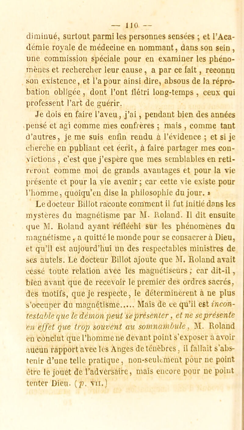 diminué, surtoat, parmi les personnes sensées ; et l’Aca- démie royale de médecine en nommant, dans son sein, une commission spéciale pour en examiner les phéno- mènes et rechercher leur cause, a par ce fait, reconnu son existence, et l’a pour ainsi dire, absous de la répro- bation obligée , dont l’ont flétri long-temps , ceux qui professent Part de guérir. Je dois en faire l’aveu, j’ai, pendant bien des années pensé et agi comme mes confrères 5 mais , comme tant d’autres, je me suis enfin rendu à l’évidence ; et si je cherche en publiant cet écrit, à faire partager mes con- victions , c’est que j’espère que mes semblables en reti- reront comme moi de grands avantages et pour la vie présente et pour la vie avenir 5 car cette vie existe pour l’homme, quoiqu’en dise la philosophie du jour, b Le docteur Billot raconte comment il fut initié dans les mystères du magnétisme par M. Roland. Il dit ensuite que M. Roland ayant réfléchi sur les phénomènes du magnétisme, a quitté le monde pour se consacrer à Dieu, et qu’il est aujourd’hui un des respectables ministres de ses autels. Le docteur Billot ajoute que M. Roland avait cessé toute relation avec les magnétiseurs ; car dit-il, bien avant que de recevoir le premier des ordres sacrés, des motifs, que je respecte, le déterminèrent à ne plus s’occuper du magnétisme Mais de ce qu’il est incon- testable que le démon peut se présenter, et ne se présente en effet que trop souvent au somnambule, M. Roland en conclut que l’homme ne devant point s’exposer à avoir aucun rapport avec les Anges de ténèbres, il fallait s’abs- tenir d’une telle pratique, non-seulement pour ne point être le jouet de l’adversaire, mais encore pour ne point tenter Dieu. {p. vu.)
