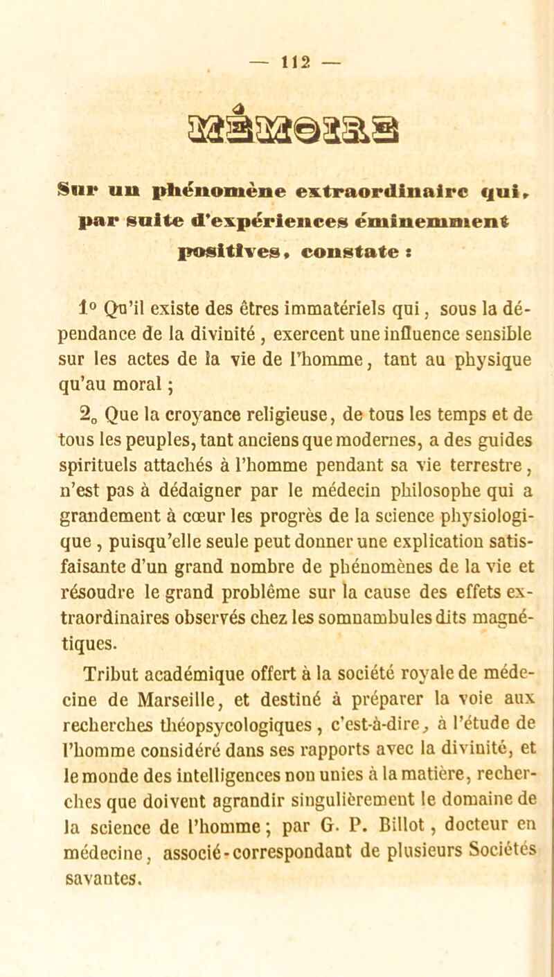 Sur uu pltënomène extraordinaire qui» par suite d’expériences éminemment positives » constate : 1° Qu’il existe des êtres immatériels qui, sous la dé- pendance de la divinité, exercent une influence sensible sur les actes de la vie de rbomme, tant au physique qu’au moral ; Que la croyance religieuse, de tous les temps et de tous les peuples, tant anciens que modernes, a des guides spirituels attachés à l’homme pendant sa vie terrestre, n’est pas à dédaigner par le médecin philosophe qui a grandement à cœur les progrès de la science physiologi- que , puisqu’elle seule peut donner une explication satis- faisante d’un grand nombre de phénomènes de la vie et résoudre le grand problème sur la cause des effets ex- traordinaires observés chez les somnambules dits magné- tiques. Tribut académique offert à la société royale de méde- cine de Marseille, et destiné à préparer la voie aux recherches tliéopsycologiques , c’est-à-dire^ à l’étude de l’homme considéré dans ses rapports avec la divinité, et le monde des intelligences non unies à la matière, recher- ches que doivent agrandir singulièrement le domaine de la science de l’homme ; par G. P. Billot, docteur en médecine, associé-correspondant de plusieurs Sociétés savantes.
