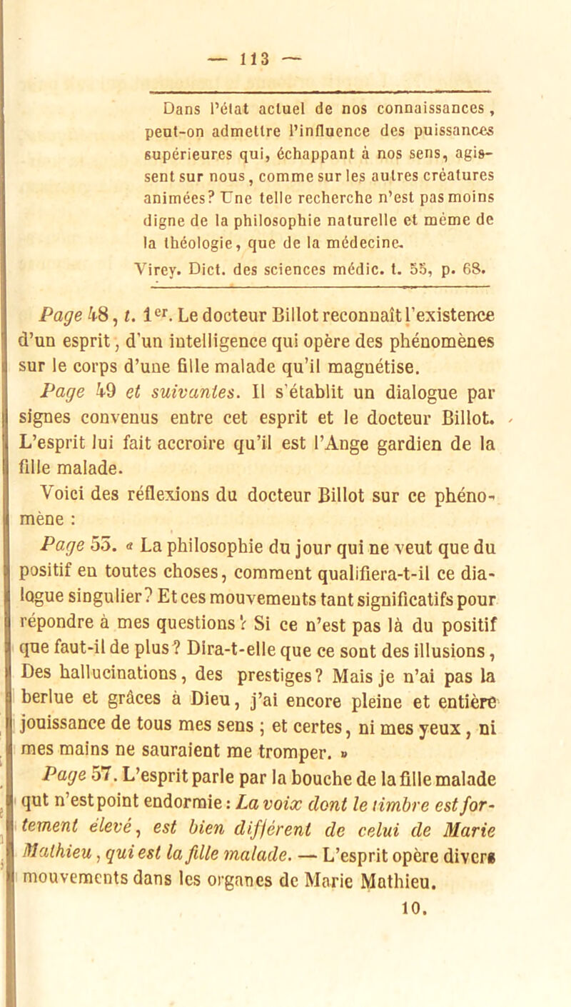 Dans l’état actuel de nos connaissances, peut-on admettre l’influence des puissances supérieures qui, échappant à nos sens, agis- sent sur nous, comme sur les autres créatures animées? Une telle recherche n’est pas moins digne de la philosophie naturelle et même de la théologie, que de la médecine, Virey. Dict. des sciences médic. t. 55, p. 68. Page 48, t. 1®*'. Le docteur Billot reconnaît l’existence d’un esprit, d’un intelligence qui opère des phénomènes sur le corps d’une fille malade qu’il magnétise. Page 49 et suivantes. 11 s’établit un dialogue par signes convenus entre cet esprit et le docteur Billot. . L’esprit lui fait accroire qu’il est l’Ange gardien de la fille malade. Voici des réflexions du docteur Billot sur ce phéno- mène : Page 55. « La philosophie du jour qui ne veut que du positif en toutes choses, comment qualifiera-t-il ce dia- logue singulier ? Et ces mouvements tant significatifs pour répondre à mes questions Si ce n’est pas là du positif que faut-il de plus? Dira-t-elle que ce sont des illusions, Des hallucinations, des prestiges? Mais je n’ai pas la berlue et grâces à Dieu, j’ai encore pleine et entière jouissance de tous mes sens ; et certes, ni mes yeux, ni mes mains ne sauraient me tromper, » Page 57. L’esprit parle par la bouche de la fille malade qut n’est point endormie : La voix dont le timbre est for- tement élevé, est bien différent de celui de Marie Mathieu, qui est lafdle malade. — L’esprit opère divers mouvements dans les organes de Marie Mathieu. 10.
