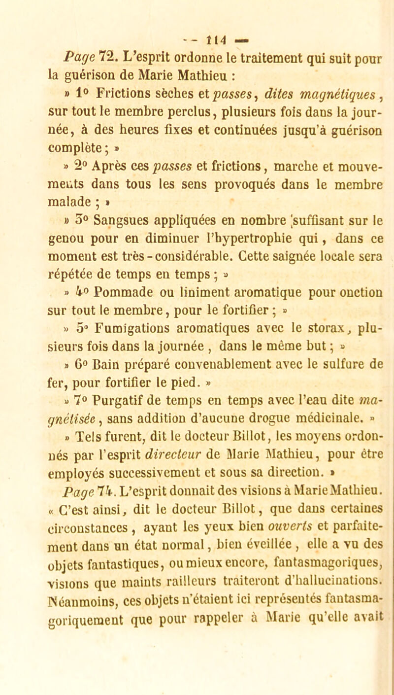 Page 72. L’esprit ordonne le traitement qui suit pour la guérison de Marie Mathieu : B 1° Frictions sèches et passes, dites magnétiques., sur tout le membre perclus, plusieurs fois dans la jour- née, à des heures fixes et continuées jusqu’à guérison complète; » » 2“ Après ces passes et frictions, marche et mouve- ments dans tous les sens provoqués dans le membre malade ; » » 3® Sangsues appliquées en nombre [suffisant sur le genou pour en diminuer l’hypertrophie qui, dans ce moment est très - considérable. Cette saignée locale sera répétée de temps en temps ; » » 4° Pommade ou Uniment ai’omatique pour onction sur tout le membre, pour le fortifier ; » » 5® Fumigations aromatiques avec le storax, plu- sieurs fois dans la journée , dans le même but ; » * 6» Bain préparé convenablement avec le sulfure de fer, pour fortifier le pied. » x> 7® Purgatif de temps en temps avec l’eau dite ma- gnétisée , sans addition d’aucune drogue médicinale. » » Tels furent, dit le docteur Billot, les moyens ordon- nés par l’esprit directeur de Marie Slathieu, pour être employés successivement et sous sa direction. » Page 74. L’esprit donnait des visions à MarieMatbieu. « C’est ainsi, dit le docteur Billot, que dans certaines circonstances, ayant les yeux bien ouverts et parfaite- ment dans un état normal, bien éveillée , elle a vu des objets fantastiques, ou mieux encore, fantasmagoriques, visions que maints railleurs traiteront d’hallucinations. INéaumoins, ces objets n’étaient ici représentés fantasma- goriquement que pour rappeler à Marie qu’elle avait