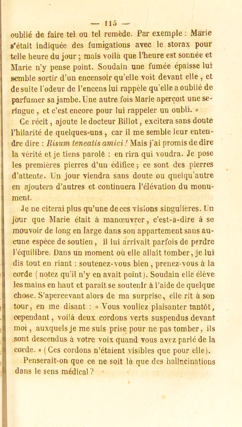oublié de faire tel ou tel remède. Par exemple : Marie s'était indiquée des fumigations avec le storax pour telle heure du jour ; mais voilà que l’heure est sonnée et Marie n’y pense point. Soudain une fumée épaisse lui semble sortir d’un encensoir qu’elle voit devant elle, et de suite l’odeur de l’encens lui rappèle qu’elle a oublié de parfumer sa jambe. Une autre fois Marie aperçoit une se- ringue , et c’est encore pour lui rappeler un oubli. » Ce récit, ajoute le docteur Billot, excitera sans doute l’bilarité de quelques-uns, car il me semble leur enten- dre dire : Risum ieneatis amici ! Mais j’ai promis de dire la vérité et je tiens parolé : en rira qui voudra. Je pose les premières pierres d’un édifice ; ce sont des pierres d’attente. Un jour viendra sans doute ou quelqu’autre en ajoutera d’autres et continuera l’élévation du monu- ment. Je ne citerai plus qu’une de ces visions singulières. Un jour que Marie était à manœuvrer, c’est-à-dire à se mouvoir de long en large dans son appartement sans au- cune espèce de soutien, il lui arrivait parfois de perdre l’équilibre. Dans un moment où elle allait tomber, je lui dis tout en riant : soutenez-vous bien, prenez-vous à la corde ( notez qu’il n’y en avait point). Soudain elle élève les mains en haut et paraît se soutenir à l’aide de quelque chose. S’apercevant alors de ma surprise, elle rit à son tour, en me disant : « Vous vouliez plaisanter tantôt, cqDendant, voilà deux cordons verts suspendus devant moi, auxquels je me suis prise pour ne pas tomber, ils sont descendus à votre voix quand vous avez parlé de la coî-de. » ( Ces cordons n’étaient visibles que pour elle). Penserait-on que ce ne soit là que des hallucinations dans le sens médical