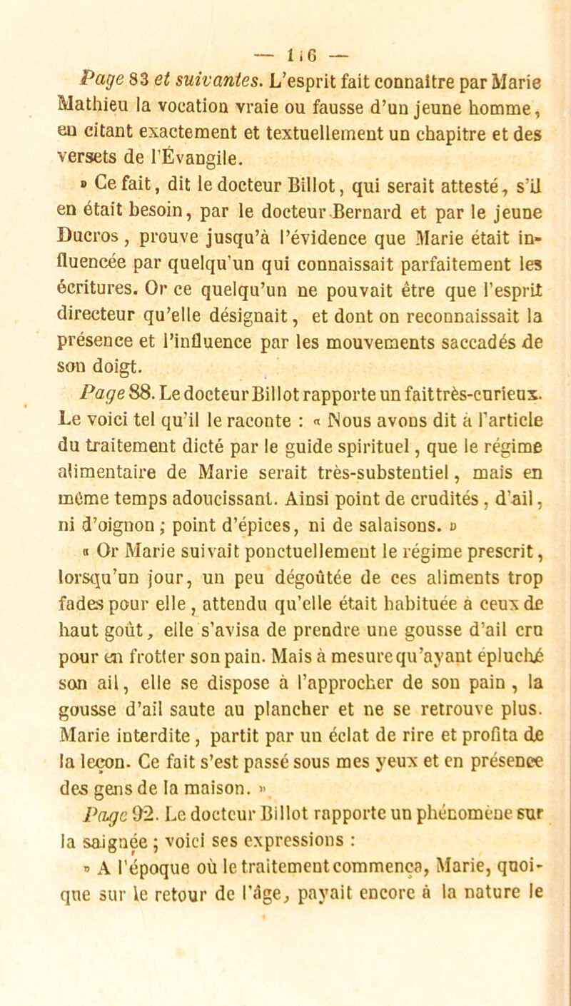 Page S3 et suivantes. L’esprit fait connaître par Marie Mathieu la vocation vraie ou fausse d’un jeune homme, en citant exactement et textuellement un chapitre et des versets de l’Évangile. » Ce fait, dit le docteur Billot, qui serait attesté, s’il en était besoin, par le docteur Bernard et par le jeune Ducros, prouve jusqu’à l’évidence que .Marie était in- fluencée par quelqu’un qui connaissait parfaitement les écritures. Or ce quelqu’un ne pouvait être que l’esprit directeur qu’elle désignait, et dont on reconnaissait la présence et l’influence par les mouvements saccadés de son doigt. Page 88. Le docteur Billot rapporte un faittrès-curieux. Le voici tel qu’il le raconte : « INous avons dit à l’article du traitement dicté par le guide spirituel, que le régime alimentaire de Marie serait très-substeutiel, mais en même temps adoucissant. Ainsi point de crudités, d’ail, ni d’oignon ; point d’épices, ni de salaisons, o « Or Marie suivait ponctuellement le régime prescrit, lorsqu’un jour, un peu dégoûtée de ces aliments trop fades pour elle , attendu qu’elle était habituée à ceux de haut goût, elle s’avisa de prendre une gousse d’ail cm pour en frotter son pain. Mais à mesure qu’ayant épluché son ail, elle se dispose à l’approcher de sou pain, la gousse d’ail saute au plancher et ne se retrouve plus. Marie interdite, partit par un éclat de rire et proflta de la leçon. Ce fait s’est passé sous mes yeux et en présence des gens de la maison. >> Page 92. Le docteur Billot rapporte un phénomène sur la saignée ; voici ses expressions : » A l'époque où le traitement commença, Marie, quoi- que sur le retour de l’àge, payait encore à la nature le