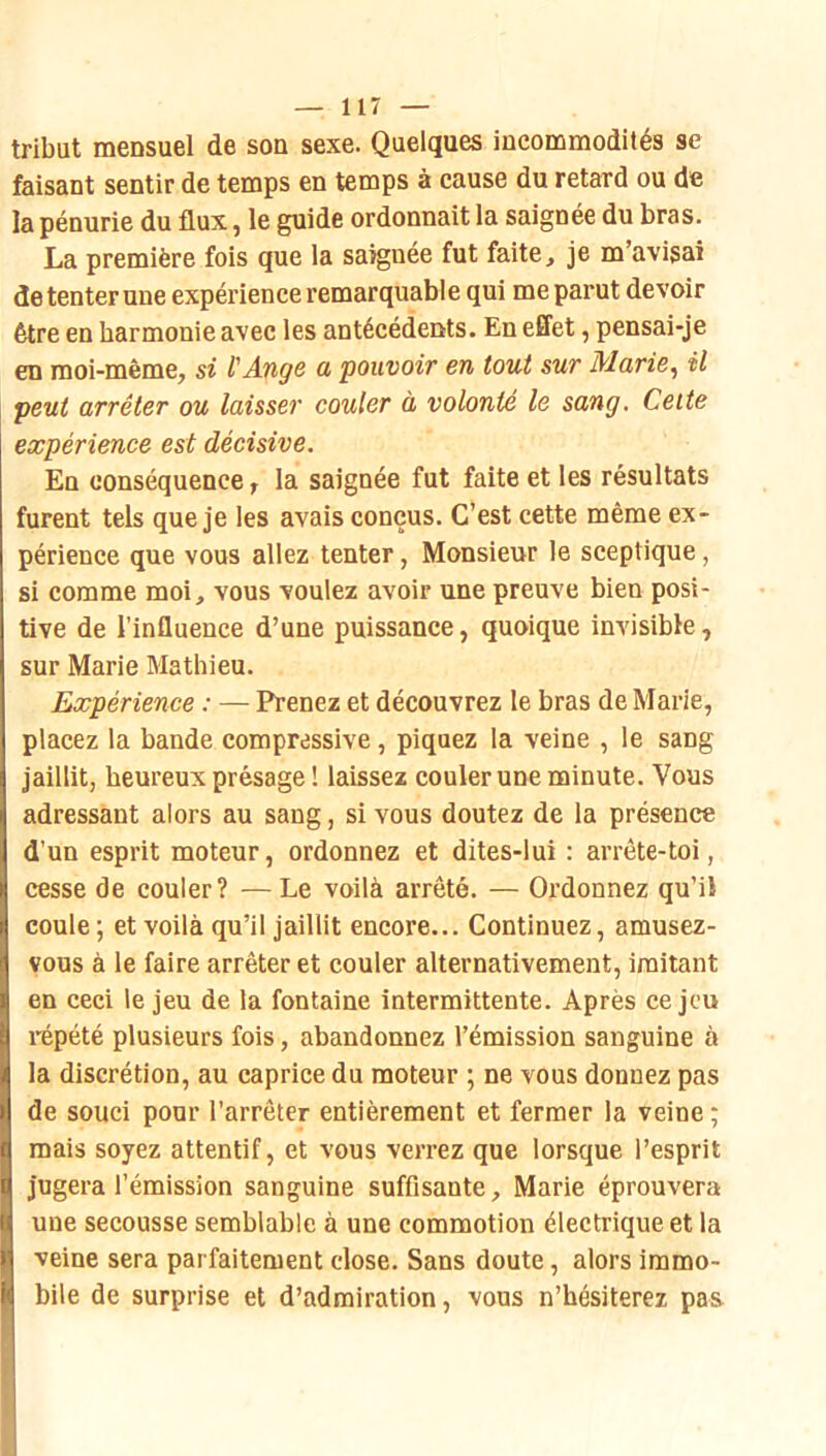 tribut mensuel de son sexe. Quelques incommodités se faisant sentir de temps en temps à cause du retard ou de la pénurie du flux, le guide ordonnait la saignée du bras. La première fois que la saiguée fut faite, je m’avisai de tenter une expérience remarquable qui me parut devoir être en harmonie avec les antécédents. En effet, pensai-je en moi-même, si l'Ange a pouvoir en tout sur Marie^ il peut arrêter ou laisser couler à volonté le sang. Celte expérience est décisive. En conséquence, la saignée fut faite et les résultats furent tels que je les avais conçus. C’est cette même ex- périence que vous allez tenter, Monsieur le sceptique, si comme moi, vous voulez avoir une preuve bien posi- tive de l’influence d’une puissance, quoique invisible, sur Marie Blathieu. Expérience : — Prenez et découvrez le bras de Marie, placez la bande compressive, piquez la veine , le sang jaillit, heureux présage ! laissez couler une minute. Vous adressant alors au sang, si vous doutez de la présence d’un esprit moteur, ordonnez et dites-lui : arrête-toi, cesse de couler? — Le voilà arrêté. — Ordonnez qu’il coule ; et voilà qu’il jaillit encore... Continuez, amusez- vous à le faire arrêter et couler alternativement, imitant en ceci le jeu de la fontaine intermittente. Après ce jeu répété plusieurs fois, abandonnez l’émission sanguine à la discrétion, au caprice du moteur ; ne vous donnez pas de souci pour l’arrêter entièrement et fermer la veine ; mais soyez attentif, et vous verrez que lorsque l’esprit jugera l’émission sanguine suffisante, Marie éprouvera une secousse semblable à une commotion électrique et la veine sera parfaitement close. Sans doute, alors immo- bile de surprise et d’admiration, vous n’hésiterez pas