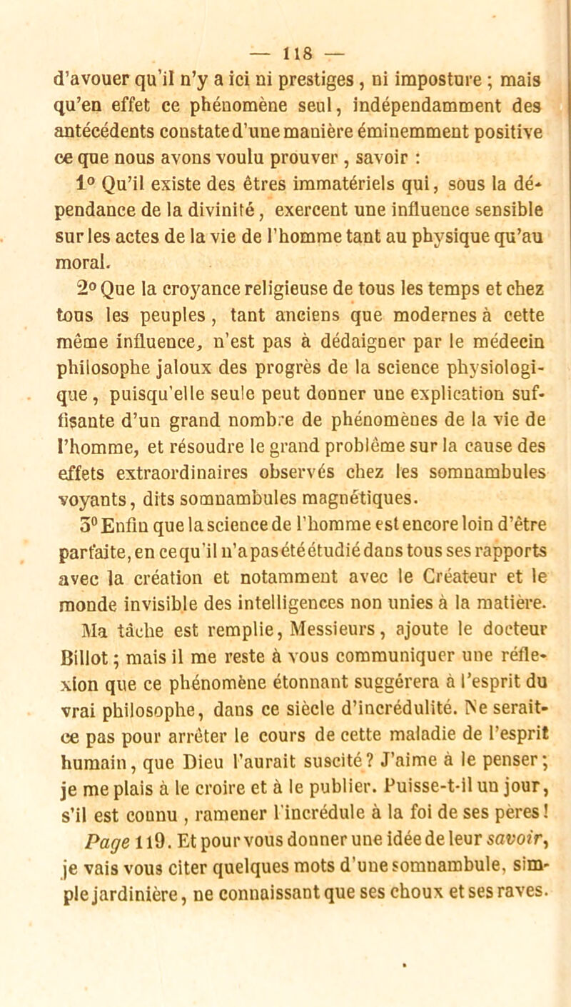 d’avouer qu’il n’y a ici ni prestiges, ni imposture ; mais qu’en effet ce phénomène seul, indépendamment des antécédents constate d’une manière éminemment positive ce que nous avons voulu prouver, savoir ; 1® Qu’il existe des êtres immatériels qui, sous la dé* pendance de la divinité, exercent une influence sensible sur les actes de la vie de l’homme tant au physique qu’au moral. 2° Que la croyance religieuse de tous les temps et chez tous les peuples, tant anciens que modernes à cette même influence, n’est pas à dédaigner par le médecin philosophe jaloux des progrès de la science physiologi- que , puisqu’elle seule peut donner une explication suf- fisante d’un grand nombre de phénomènes de la vie de l’homme, et résoudre le grand problème sur la cause des effets extraordinaires observés chez les somnambules voyants, dits somnambules magnétiques. 5“ Enfin que la science de l’homme est encore loin d’être parfaite, en cequ’il n’apasétéétudiédans tous ses rapports avec la création et notamment avec le Créateur et le monde invisible des intelligences non unies à la matière. Ma tâche est remplie. Messieurs, ajoute le docteur Billot ; mais il me reste à vous communiquer une réfle- xion que ce phénomène étonnant suggérera à l’esprit du vrai philosophe, dans ce siècle d’incrédulité. Ne serait- ce pas pour arrêter le cours de cette maladie de l’esprit humain, que Dieu l’aurait suscité? J’aime à le penser; je me plais à le croire et à le publier. Puisse-t-il un jour, s’il est connu , ramener l'incrédule à la foi de ses pères! Page 119. Et pour vous donner une idée de leur savoir^ je vais vous citer quelques mots d’une somnambule, sim- ple jardinière , ne connaissant que ses choux et ses raves.
