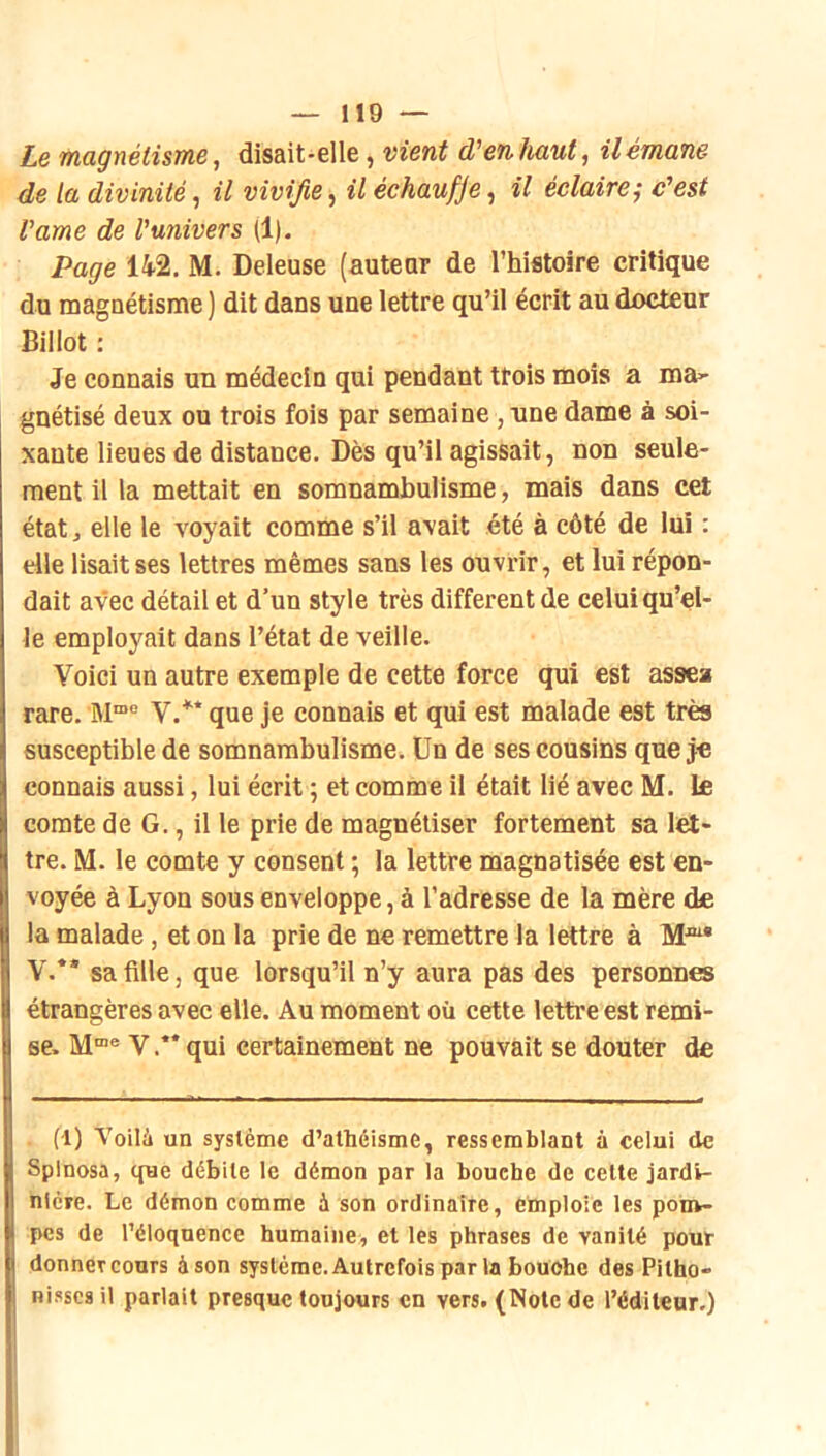 Le magnétisme, disait-elle, vient d'en haut, il émane de la divinité, il vivifie, il échaufje, il éclaire^ c'est Vame de l'univers (1). Page 142. M. Deleuse (auteur de l’histoire critique du magnétisme ) dit dans une lettre qu’il écrit au docteur Billot : Je connais un médecin qui pendant trois mois a ma>- gnétisé deux ou trois fois par semaine ,tine dame à soi- xante lieues de distance. Dès qu’il agissait, non seule- ment il la mettait en somnambulisme, mais dans cet état, elle le voyait comme s’il avait été à côté de lui : die lisait ses lettres mêmes sans les ouvrir, et lui répon- dait avec détail et d’un style très different de celui qu’el- le employait dans l’état de veille. Voici un autre exemple de cette force qui est assea rare. V.** que je connais et qui est malade est très susceptible de somnambulisme. Un de ses cousins que }€ connais aussi, lui écrit ; et comme il était lié avec M. le comte de G., il le prie de magnétiser fortement sa let- tre. M. le comte y consent ; la lettre magnatisée est en- voyée à Lyon sous enveloppe, à l’adresse de la mère de la malade, et on la prie de ne remettre la lettre à V.** sa fille, que lorsqu’il n’y aura pas des personnes étrangères avec elle. Au moment où cette lettre est remi- se. Y .** qui certainement ne pouvait se douter de (1) Voilà un système d’athéisme, ressemblant à celui de Spinosa, que débite le démon par la bouche de cette jardi- nière. Le démon comme à son ordinaire, emploie les ponw pcs de l’éloquence humaine, et les phrases de vanité pour donner cours à son système. Autrefois par la bouche des Pitho- Hisses il parlait presque toujours en vers. (Note de l’éditeur.)
