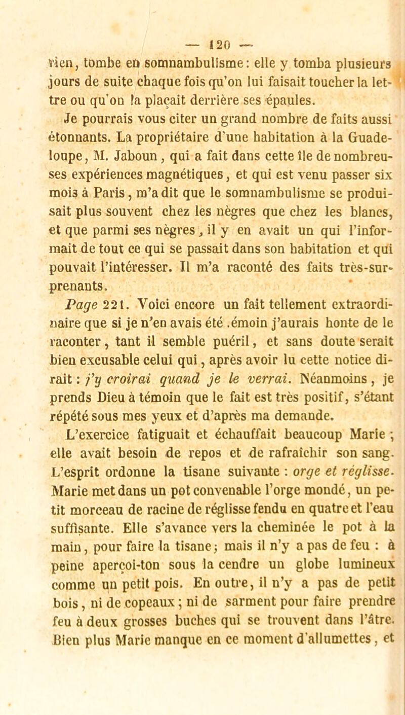 vieil, tombe eû somnambulisme: elle y tomba plusieurs jours de suite chaque fois qu’on lui faisait toucher la let- ‘ ' tre ou qu’on Fa plaçait derrière ses épaules. Je pourrais vous citer un grand nombre de faits aussi étonnants. La propriétaire d’une habitation à la Guade- loupe , M. Jaboun, qui a fait dans cette île de nombreu- ses expériences magnétiques, et qui est venu passer six mois à Paris, m’a dit que le somnambulisme se produi- sait plus souvent chez les nègres que chez les blancs, et que parmi ses nègres, il y en avait un qui l’infor- mait de tout ce qui se passait dans son habitation et qui pouvait l’intéresser. Il m’a raconté des faits très-sur- prenants. Page 221. Voici encore un fait tellement extraordi- naire que si je n’en avais été .émoin j’aurais honte de le raconter, tant il semble puéril, et sans doute serait bien excusable celui qui, après avoir lu cette notice di- rait : fïj croirai quand je le verrai. ISéanmoins, je prends Dieu à témoin que le fait est très positif, s’étant répété sous mes yeux et d’après ma demande. L’exercice fatiguait et échauffait beaucoup Marie -, elle avait besoin de repos et de rafraîchir son sang. L’esprit ordonne la tisane suivante : orge et réglisse. Marie met dans un pot convenable l’orge mondé, un pe- tit morceau de racine de réglisse fendu en quatre et l’eau suffisante. Elle s’avance vers la cheminée le pot à la main, pour faire la tisane ; mais il n’y a pas de feu : à peine aperçoi-ton sous la cendre un globe lumineux comme un petit pois. En outre, il n’y a pas de petit bois, ni de copeaux ; ni de sarment pour faire prendre feu à deux grosses bûches qui se trouvent dans l’âtre. Bien plus Marie manque en ce moment d’allumettes, et