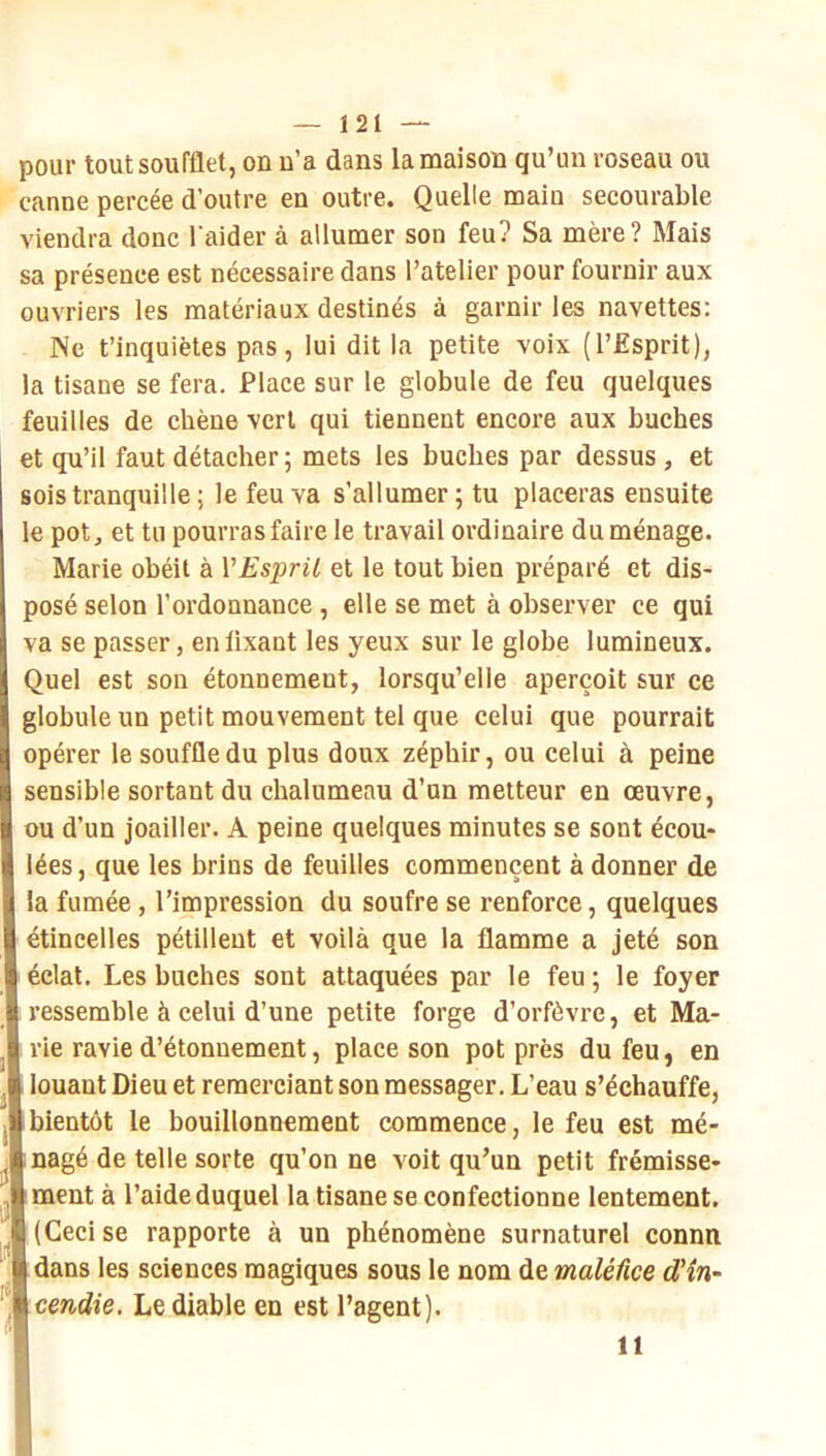 pour tout soufflet, on n’a dans la maison qu’un roseau ou canne percée d’outre en outre. Quelle main secourable viendra donc l aider à allumer son feu? Sa mère? Mais sa présence est nécessaire dans l’atelier pour fournir aux ouvriers les matériaux destinés à garnir les navettes: Ne t’inquiètes pas, lui dit la petite voix (l’Esprit), la tisane se fera. Place sur le globule de feu quelques feuilles de chêne vert qui tiennent encore aux bûches et qu’il faut détacher ; mets les bûches par dessus , et sois tranquille ; le feu va s’allumer; tu placeras ensuite le pot, et tu pourras faire le travail ordinaire du ménage. Marie obéit à VEspril et le tout bien préparé et dis- posé selon l’ordonnance, elle se met à observer ce qui va se passer, enlixant les yeux sur le globe lumineux. Quel est son étonnement, lorsqu’elle aperçoit sur ce globule un petit mouvement tel que celui que pourrait opérer le souffle du plus doux zéphir, ou celui à peine sensible sortant du chalumeau d’un metteur en œuvre, ou d’un joailler. A peine quelques minutes se sont écou- lées , que les brins de feuilles commencent à donner de la fumée, l’impression du soufre se renforce, quelques étincelles pétillent et voilà que la flamme a jeté son éclat. Les bûches sont attaquées par le feu ; le foyer 1 ressemble à celui d’une petite forge d’orfèvre, et Ma- rie ravie d’étonnement, place son pot près du feu, en l louant Dieu et remerciant son messager. L’eau s’échauffe, Ibientôt le bouillonnement commence, le feu est mé- l nagé de telle sorte qu’on ne voit qu’un petit frémisse- Lment à l’aide duquel la tisane se confectionne lentement. I (Ceci se rapporte à un phénomène surnaturel connu Idans les sciences magiques sous le nom de maléfice d'in~ \cendie. Le diable en est l’agent). 11