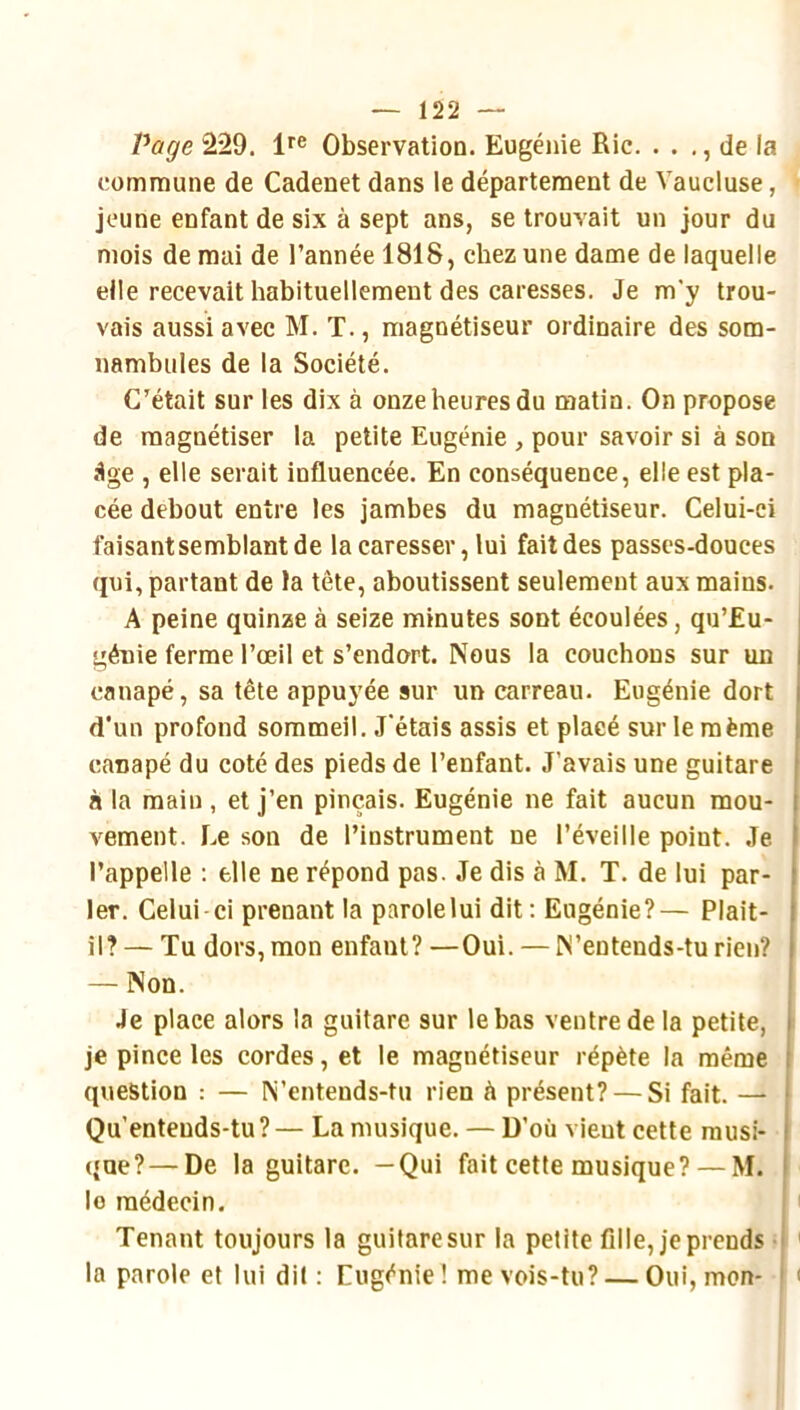 Page 229. 1^® Observation. Eugénie Rie. . . ., de la commune de Cadenet dans le département de Vaucluse, jeune enfant de six à sept ans, se trouvait un jour du mois de mai de l’année 1818, chez une dame de laquelle elle recevait habituellement des caresses. Je m’y trou- vais aussi avec M. T., magnétiseur ordinaire des som- nambules de la Société. C’était sur les dix à onze heures du matin. On propose de magnétiser la petite Eugénie , pour savoir si à son •Ige , elle serait influencée. En conséquence, elle est pla- cée debout entre les jambes du magnétiseur. Celui-ci faisantsemblantde la caresser, lui fait des passes-douces qui, partant de la tête, aboutissent seulement aux mains. A peine quinze à seize minutes sont écoulées, qu’Eu- génie ferme l’œil et s’endort. Nous la couchons sur un canapé, sa tête appuyée sur un carreau. Eugénie dort d'un profond sommeil. J'étais assis et placé sur le même canapé du coté des pieds de l’enfant. J’avais une guitare à la main , et j’en pinçais. Eugénie ne fait aucun mou- vement. Le son de l’instrument ne l’éveille point. Je | l’appelle : elle ne répond pas. Je dis à M. T. de lui par- ler. Celui ci prenant la parolelui dit; Eugénie?— Plait- il? — Tu dors, mon enfant?—Oui. — N’entends-tu rien? — Non. Je place alors la guitare sur le bas ventre de la petite, je pince les cordes, et le magnétiseur répète la même question : — N’entends-tu rien h présent? — Si fait. — | Qu’entends-tu?— La musique. — D’où vient cette musi- que?— De la guitare. -Qui fait cette musique? — M. lo médecin. ! Tenant toujours la guitare sur la petite fille, je prends ■( ' la parole et lui dit : Eugénie ! me vois-tu? — Oui, mon- ' <