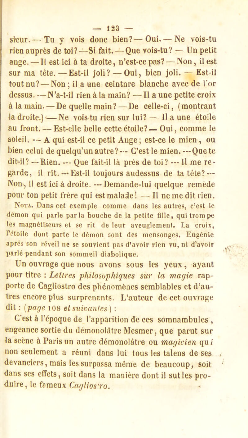 sreur. — Tu y vois donc bien?—Oui. — Ne vois-tu rien auprès de toi?—Si fait. — Que vois-tu? — Un petit ange. — Il est ici à ta droite, n’est-ce pas? — Non, il est sur ma tête. — Est-il joli? — Oui, bien joli. — Est-il toutnu? — Non;ilaune ceintnre blanche avec de l’or dessus. —N’a-l-il rien à la main? —Il a une petite croix à la main. — De quelle main ? —De celle-ci, ( montrant la droite.)—Ne vois-tu rien sur lui? — Il a une étoile au front. — Est-elle belle cette étoile? — Oui, comme le soleil. — A qui est-il ce petit Auge ; est-ce le mien, ou bien celui de quelqu’un autre?— C’est le mien.—Que te diWl? —Rien. — Que fait-il là près de toi? — Il me re- garde, il rit.—Est-il toujours audessus de ta tète? — Non, il est ici à droite. —Demande-lui quelque remède pour ton petit frère qui est malade ! — Il ne me dit rien. Nota. Dans cet exemple comme dans les autres, c’est le démon qui parle parla bouche de la petite fille, qui trompe les magnétiseurs et se rit de leur aveuglement. La croix, l’étoile dont parte le démon sont des mensonges. Eugénie après son réveil ne se souvient pas d’avoir rien vu, ni d’avoir parlé pendant son sommeil diabolique. Un ouvrage que nous avons sous les yeux, ayant pour titre : Lettres philosophiques sur la magie rap- porte de Cagliostro des phénomènes semblables et d’au- tres encore plus surprenants. L’auteur de cet ouvrage dit : {page i08 et suivantes ) : C’est à l’époque de l’apparition de ces somnambules , engeance sortie du démonolâtre Mesmer, que parut sur la scène à Paris un autre démonolâtre ou magicien qui non seulement a réuni dans lui tous les talens de ses devanciers, mais les surpassa même de beaucoup, soit dans ses effets, soit dans la manière dont il sut les pro- duire, le fameux C«y/ios'ro,