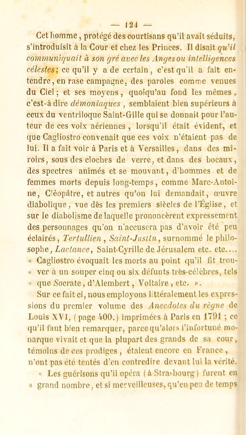 Cet homme, protégé des courtisans qu’il avait séduits, s’introduisit à la Cour et chez les Princes. Il disait quHl communiquait à son gré avec les Anges ou intelligences célestes; ce qu’il y a de certain, c’est qu'il a fait en- tendre, en rase campagne, des paroles comme venues du Ciel ; et ses moyens, quoiqu’un fond les mêmes, c’est-à dire démoniaques , semblaient bien supérieurs à ceux du ventriloque Saint-Gille qui se donnait pour l’au- teur de ces voix aériennes , lorsqu’il était évident, et que Cagliostro convenait que ces voix n’étaient pas de lui. Il a fait voir à Paris et à Versailles, dans des mi- roirs, sous des cloches de verre, et dans des bocaux, des spectres animés et se mouvant, d’bomraes et de femmes morts depuis long-temps, comme Marc-Antoi- ne, Cléopâtre, et autres qu’on lui demandait, œuvre diabolique, vue dès les premiers siècles de l’Église, et sur le diabolisme de laquelle prononcèrent expressément des personnages qu’on n’accusera pas d’avoir été peu éclairés, Tertullien , Saint-Jusltn, surnommé le philo- sophe, Zae/flwce, Saint-Cyrille de Jérusalem etc. etc.... « Cagliostro évoquait les morts au point qu’il fit trou- « ver à un souper cinq ou six défunts très-célèbres, tels « que Socrate, d’Alerabert, Voltaire , etc. ». Sur ce fait ci, nous employons littéralement les expres- sions du premier volume des Anecdotes du règne de Louis XVI, ( page 400.) imprimées à Paris en 1791 ; ce qu’il faut bien remarquer, parcequ’alois l’infortuné mo- narque vivait et que ta plupart des grands de sa cour, témoins de ces prodiges , étaient encore eu France , n’ont pas été tentés d’en contredire devant lui la vérité. « Les guérisons qu’il opéra ( à Stra^l)ourg ) furent en (I grand nombre, et si merveilleuses, qu’en peu de temps