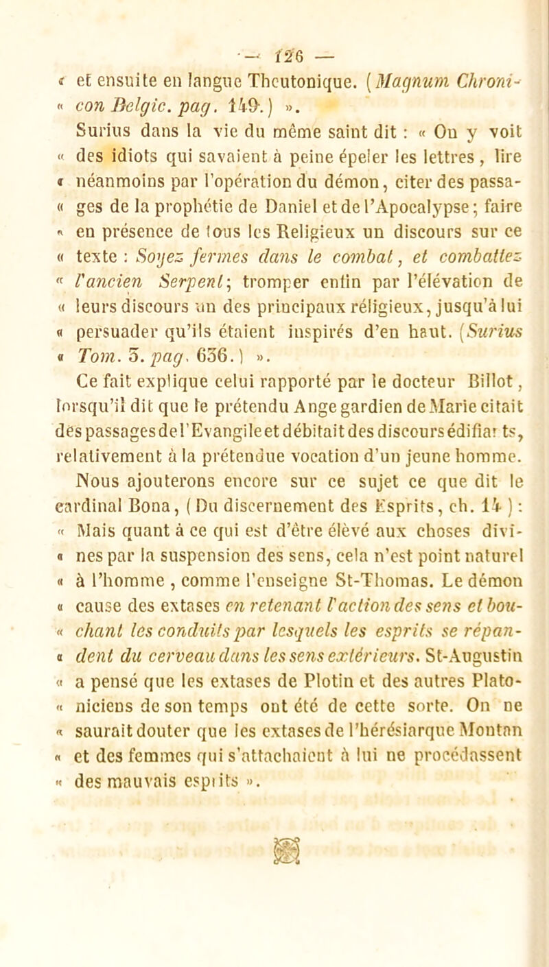 •— Î2'6 — i eE ensuite en langue Thcutonique. [Maçjnum Chrom-- « con Belgic. pag. 149-. ) ». Surius dans la vie du même saint dit : « Ou y voit « des idiots qui savaient à peine épeler les lettres , lire f néanmoins par l’opération du démon, citer des passa- « ges de la prophétie de Daniel et de l’Apocalypse ; faire ^ en présence de tous les Religieux un discours sur ce « texte: Sogez.ferm.es cla7is le combat, et combattez « l'ancien Serpent-, tromper enfin par l’élévation de « leurs discours un des principaux réligieux, jusqu’à lui fl persuader qu’ils étaient inspirés d’en haut. [Sw'ius « To7n. O. pag. ». Ce fait explique celui rapporté par le docteur Billot, lorsqu’il dit que le prétendu Ange gardien de Marie citait des passages del’Evangileet débitait des discours édifiar ts, relativement à la prétendue vocation d’un jeune homme. Nous ajouterons encore sur ce sujet ce que dit le cardinal Bona, ( Du discernement des Esprits, ch. 14 ) ; « Mais quant à ce qui est d’être élevé aux choses divi- « nés par la suspension des sens, cela n’est point naturel « à l’homme , comme l’enseigne St-Thomas. Le démon « cause des extases en retenant l'action des sens et bou- « chant les conduits par lesquels tes esprits se répan- « dent du co-veau dans tes sens extérieurs, St-Augustin « a pensé que les extases de Plotin et des autres Plato- '< niciens de son temps ont été de cette sorte. On ne « saurait douter que les extases de l’hérésiarque IMontnn « et des femmes qui s’attachaient à lui ne procédassent •< des mauvais espiits ».