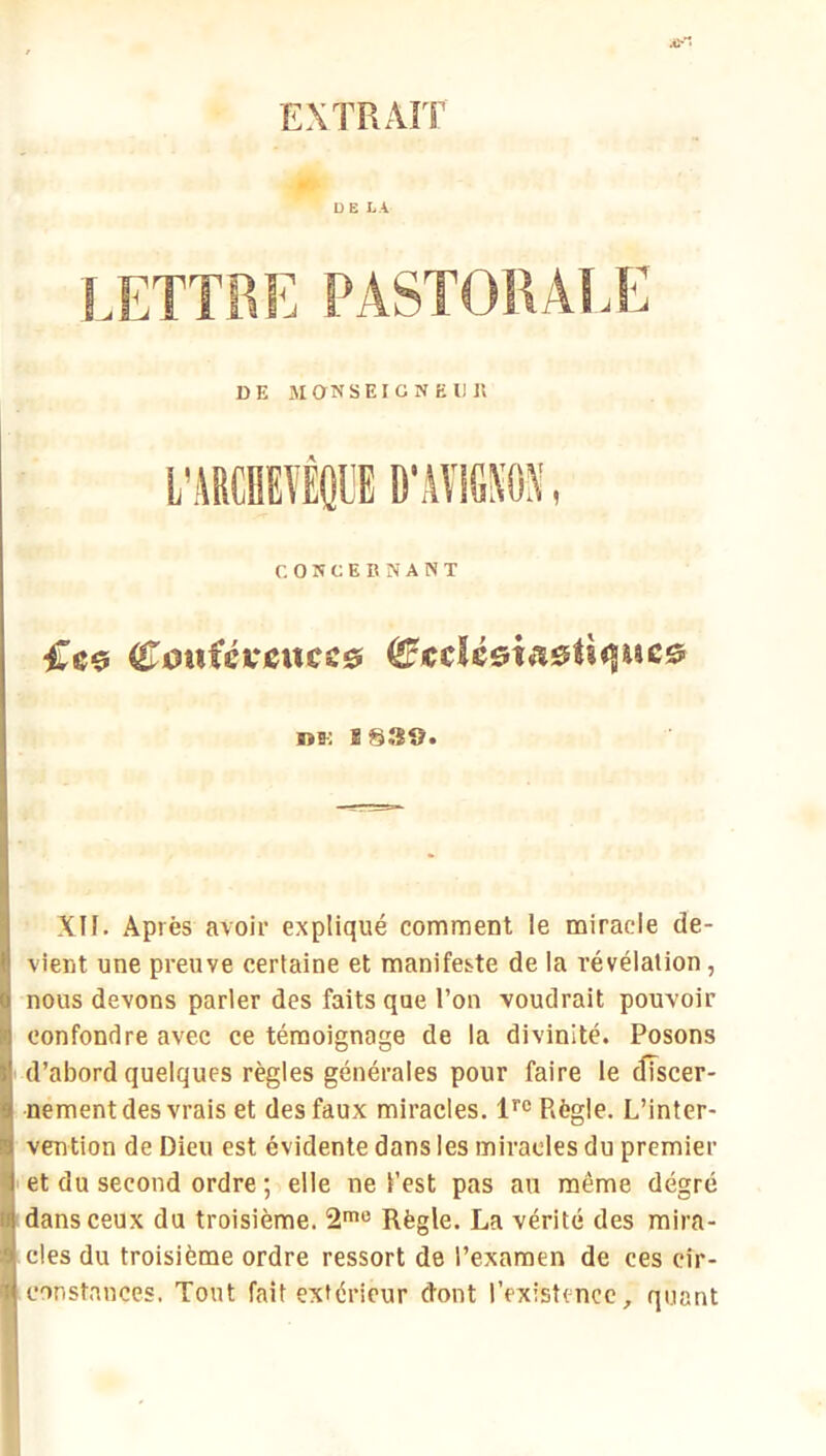 EXTRAÎT r. OWCEBNANT iTeo <£^0nicKCUCs& ^Kclé&m0Û<iiiC0 DK E S39« XII. Après avoir expliqué comment le miracle de- vient une preuve certaine et manifeste de la révélation, nous devons parler des faits que l’on voudrait pouvoir confondre avec ce témoignage de la divinité. Posons d’abord quelques règles générales pour faire le clTscer- nement des vrais et des faux miracles, Règle. L’inter- vention de Dieu est évidente dans les miracles du premier et du second ordre ; elle ne l’est pas an même dégré dans ceux du troisième. 2*'^ Règle. La vérité des mira- cles du troisième ordre ressort de l’examen de ces cir- constances. Tout fait extérieur d’ont l’existence, quant
