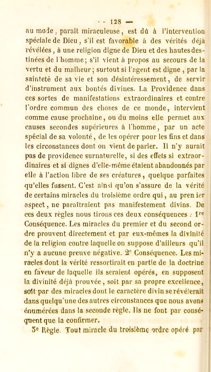 - - Î28 — au mode, paraît miraculeuse, est dû à rinterventiou spéciale de Dieu, s’il est favorable à des vérités déjà révélées, à une religion digne de Dieu et des hautes des- tinées de I homme; s’il vient à propos au secours de la vertu et du malheur; surtout si l’agent est digne , par la sainteté de sa vie et son désintéressement, de servir d’instrument aux bontés divines. La Providence dans ces sortes de manifestations extraordinaires et contre l’ordre commun des choses de ce monde, intervient comme cause prochaine, ou du moins elle permet aux causes secondes supérieures à l'homme, par un acte spécial de sa volonté, de les opérer pour les fins et dans les circonstances dont on vient de parler. Il n’y aurait pas de providence surnaturelle, si des effets si extraor- dinaires et si dignes d’elle-mêrae étaient abandonnés par elle à l’action libre de ses créatures, quelque parfaites qu’elles fussent. C’est ainsi qu’on s’assure de la vérité de certains miracles du troisième ordre qui, au pren ier j aspect, ne paraîtraient pas manifestement divins. De ' ces deux règles nous tirons ces deux conséquences .- l''® , Conséquence. Les miracles du premier et du second or- I dre prouvent directement et par eux-mêmes la divinité de la religion contre laquelle on suppose d’ailleurs qu’il i n’y a aucune preuve négative. 2“ Conséquence. Les rai* i racles dont la vérité ressortirait en partie de la doctrine en faveur de laquelle ils seraient opérés, en supposent la divinité déjà prouvée , soit par sa propre excellence, soit par des miracles dont le caractère divin se révélerait dans quelqu’une des autres circonstances que nous avons | énumérées dans la seconde règle. Ils ne font par consé- ' quentque la confirmer. 5® Règle. Tout miracle du troisième ordre opéré par