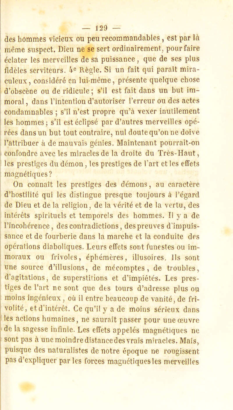 des hommes vicieux ou peu recommandables, est par là même suspect. Dieu ne se sert ordinairement, pour faire éclater les merveilles de sa puissance, que de ses plus fidèles serviteurs. 4® Règle. Si un fait qui paraît mira- culeux, considéré en lui-même, présente quelque chose d’obscène ou de ridicule; s’il est fait dans un but im- moral , dans l’intention d’autoriser l’erreur ou des actes condamnables ; s’il n’est propre qu’à vexer inutilement les hommes; s’il est éclipsé par d’autres merveilles opé- rées dans un but tout contraire, nul doute qu’on ne doive l’attribuer à de mauvais génies. Maintenant pourrait-on confondre avec les miracles de la droite du Très-Haut, les prestiges du démon, les prestiges de l’art et les effets magnétiques? On connaît les prestiges des démons, au caractère d’hostilité qui les distingue presque toujours à l’égard de Dieu et de la religion, de la vérité et de la vertu, des intérêts spirituels et temporels des hommes. Il y a de l’incohérence, des contradictions, des preuves d’impuis- sance et de fourberie dans la marche et la conduite des opérations diaboliques. Leurs effets sont funestes ou im- moraux ou frivoles, éphémères, illusoires. Ils sont une source d’illusions, de mécomptes, de troubles, d’agitations, de superstitions et d’impiétés. Les pres- tiges de l’art ne sont que des tours d’adresse plus ou i moins ingénieux, où il entre beaucoup de vanité, de fri- volité, et d’intérêt. Ce qu’il y a de moins sérieux dans Iles actions humaines, ne saurait passer pour une œuvre |ide la sagesse infinie. Les effets appelés magnétiques ne I sont pas à une moindre distancedes vrais miracles. Mais, puisque des naturalistes de notre époque ne rougissent pas d’expliquer par les forces magnétiques les merveilles