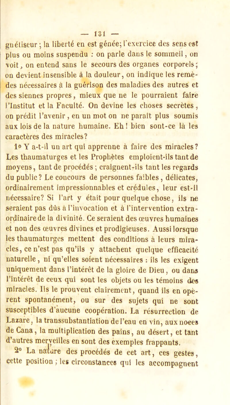guéliseur ; la liberté en est génée; l'exerciee des sens est plus ou moins suspendu : on parle dans le sommeil, on voit, on entend sans le secours des organes corporels; on devient insensible à la douleur, on indique les remè- des nécessaires à la guérison des maladies des autres et des siennes propres, mieux que ne le pourraient faire l’Institut et la Faculté. On devine les choses secrètes, on prédit l’avenir , en un mot on ne paraît plus soumis aux lois de la nature humaine. Eh ! bien sont-ce là les caractères des miracles? 1» Y a-t-il un art qui apprenne à faire des miracles? Les thaumaturges et les Prophètes emploient-ils tant de moyens, tant de procédés ; craignent-ils tant les regards du public? Le concours de personnes faibles, délicates, ordinairement impressionnables et crédules, leur est-il nécessaire? Si l’art y était pour quelque chose, ils ne seraient pas dûs à l’invocation et à l’intervention extra- ordinaire de la divinité. Ce seraient des œuvres humaines et non des œuvres divines et prodigieuses. Aussi lorsque les thaumaturges mettent des conditions à leurs mira- cles, ce n’est pas qu’ils y attachent quelque efficacité naturelle, ni qu’elles soient nécessaires : ils les exigent uniquement dans l’intérêt de la gloire de Dieu, ou dans l’intérêt de ceux qui sont les objets ou les témoins des miracles. Ils le prouvent clairement, quand ils en opè- rent spontanément, ou sur des sujets qui ne sont susceptibles d’aucune coopération. La résurrection de Lazare, la transsubstantiation de l’eau en vin, auxnoees de Cana, la multiplication des pains, au désert, et tant d’autres merveilles en sont des èxemples fi’appants. 2“ La nature des procédés de cet art, ces gestes. I cette position ; les circonstances qui les accompagnent