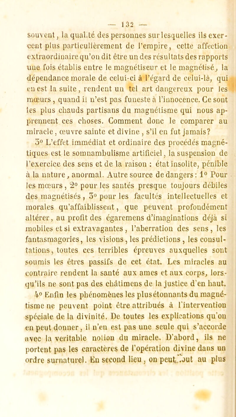 souvent, la qualité des personnes sur lesquelles ils exer- cent plus particulièrement de l’empire, cette affection extraordinaire qu’on dit être un des résultats des rapports une fois établis entre le magnétiseur et le magnétisé^ la dépendance morale de celui-ci à l’égard de celui-là, qui eu est la suite, rendent un tel art dangereux pour les mœurs, quand il n’est pas funeste à l’innocence. Ce sont les plus chauds partisans du magnétisme qui nous ap- prennent ces choses. Comment donc le comparer au miracle, œuvre sainte et divine , s’il en fut jamais? 50 L’effet immédiat et ordinaire des procédés magné- tiques est le somnambulisme artificiel, la suspension de l’exercice des sens et de la raison ; état insolite, pénible à la nature, anormal. Autre source de dangers: 1“ Pour les mœurs, 2° pour les santés presque toujours débiles des magnétisés , 5° pour les facultés intellectuelles et morales qu’affaiblissent, que peuvent profondément altérer, au profit des égaremens d’imaginations déjà si mobiles et si extravagantes, l’aberration des sens, les fantasmagories, les visions, les prédictions, les consul- tations, toutes ces terribles épreuves auxquelles sont soumis les êtres passifs de cet état. Les miracles au contraire rendent la santé aux âmes et aux corps, lors- qu’ils ne sont pas des chûtimens de la justice d’en haut. 40 Enfin les phénomènes les plus étonnants du magné- tisme ne peuvent point être attribués à l'intervention spéciale de la divinité. De toutes les explications qu’on en peut donner, il n’en est pas une seule qui s’accorde avec la véritable notion du miracle. D’abord, ils ne portent pas les caractères de l’opération divine dans un ordre surnaturel, lin second lieu, on peut^out au plus