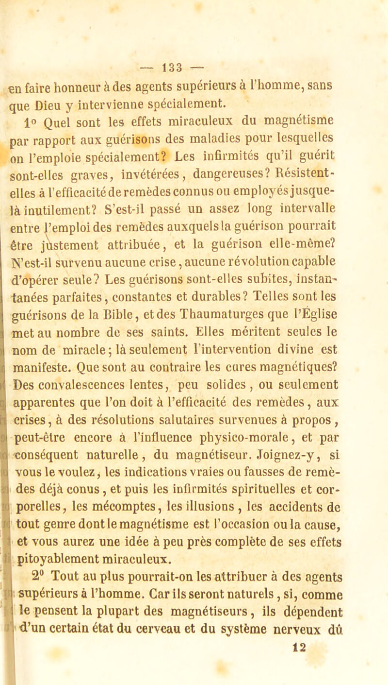 €D faire honneur à des agents supérieurs à l’homme, sans que Dieu y intervienne spécialement. 1° Quel sont les effets miraculeux du magnétisme par rapport aux guérisons des maladies pour lesquelles on remploie spécialement? Les infirmités qu’il guérit sont-elles graves, invétérées, dangereuses? Résistent- elles à l’efficacité de remèdes connus ou employés jusque- là inutilement? S’est-il passé un assez long intervalle entre l’emploi des remèdes auxquels la guérison pourrait être justement attribuée, et la guérison elle-même? N’est-il survenu aucune crise, aucune révolution capable d’opérer seule? Les guérisons sont-elles subites, instan- tanées parfaites, constantes et durables? Telles sont les guérisons de la Bible, et des Thaumaturges que l’Église met au nombre de ses saints. Elles méritent seules le nom de miracle ; là seulement l’intervention divine est manifeste. Que sont au contraire les cures magnétiques? Des convalescences lentes, peu solides , ou seulement apparentes que l’on doit à l’efficacité des remèdes, aux crises, à des résolutions salutaires survenues à propos, peut-être encore à l’influence physico-morale, et par conséquent naturelle, du magnétiseur. Joignez-y, si vous le voulez, les indications vraies ou fausses de remè- des déjà conus, et puis les infirmités spirituelles et cor- porelles, les mécomptes, les illusions , les accidents de tout genre dont le magnétisme est l’occasion ou la cause, et vous aurez une idée à peu près complète de ses effets pitoyablement miraculeux. 2® Tout au plus pourrait-on les attribuer à des agents supérieurs à l’homme. Car ils seront naturels, si, comme le pensent la plupart des magnétiseurs, ils dépendent ni d’un certain état du cerveau et du système nerveux dû 12