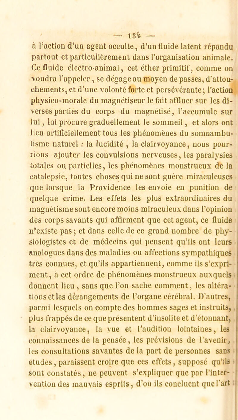 à l’action d’un agent occulte, d’un fluide latent répandu partout et particulièrement dans l’organisation animale. Ce fluide électro-animal, cet éther primitif, comme on \oudra l’appeler, se dégage au moyen de passes, d'attou- chements, et d’une volonté forte et persévérante; l’action' physico-morale du magnétiseur le fait affluer sur les di- verses parties du corps du magnétisé, l’accumule sur lui, lui procure graduellement le sommeil, et alors ont lieu artiflciellement tous les phénomènes du somnambu- lisme naturel ; la lucidité , la clairvoyance, nous pour- rions ajouter les convulsions nerveuses, les paralysies totales ou partielles, les phénomènes monstrueux de la catalepsie, toutes choses qui ne sont guère miraculeuses que lorsque la Providence les envoie en punition de quelque crime. Les effets les plus extraordinaires du magnétisme sont encore moins miraculeux dans l’opinion des corps savants qui affirment que cet agent, ce fluide n’existe pas ; et dans celle de ce grand nombre de phy- siologistes et de médecins qui pensent qu’ils ont leurs analogues dans des maladies ou affections sympathiques très connues, et qu’ils appartiennent, comme ils s’expri- ment, à cet ordre de phénomènes monstrueux auxquels ■ donnent lieu , sans que l’on sache comment, les altéra- tions et les dérangements de l’organe cérébral. D’autres, parmi lesquels ou compte des hommes sages et instruits, plus frappés de ce que présentent d’insolite et d’étouuant, la clairvoyance, la vue et l’audition lointaines, les connaissances de la pensée, les prévisions de l’avenir, les consultations savantes de la part de personnes sans études, paraissent croire que ces effets, supposé qu’ils sont constatés, ne peuvent s’expliquer que par l’inter- vention des mauvais esprils, d’où ils concluent que l'art :