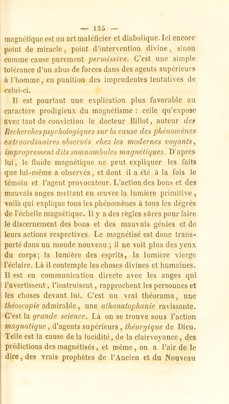 magnétique est uu artmaléficier et diabulique. Ici encore point de miracle, point d’intervention divine, sinon comme cause purement permissive. C’est une simple tolérance d’un abus de forces dans des agents supérieurs à l’homme, en punition des imprudentes tentatives de celui-ci. Il est pourtant une explication plus favorable au caractère prodigieux du magnétisme : celle qu’expose avec tant de conviction le docteur Billot, auteur des Recherchespsychologicjues siir la cause des phénomènes extraordinaires observés chez les modernes voyants, improprement dits somnambules magnétiques. D’après lui, le fluide magnétique ne peut expliquer les faits que lui-même a observés , et dont il a été à la fois le témoin et l’agent provocateur. L’action des bons et des mauvais anges mettant en œuvre la lumière primitive , voilà qui explique tous les phénomènes à tous les dégrès de l’échelle magnétique. Il y a des règles sûres pour faire le discernement des bons et des mauvais génies et de leurs actions respectives. Le magnétisé est donc trans* porté dans un monde nouveau ; il ne voit plus des yeux du corps; la lumière des esprits, la lumière vierge l’éclaire. Là il contemple les choses divines et humaines. Il est en communication directe avec les anges qui l’avertissent, l’instruisent, rapprochent les personnes et les choses devant lui. C’est un vrai théorama, une théoscopie admirable, une athanatophanie ravissante. ! C’est la grande science. Là on se trouve sous l’action magnatique, d’agents supérieurs , théurgique de Dieu. Telle est la cause de la lucidité, de la clairvoyance, des prédictions des magnétisés, et même, on a l’air de le dire, des vrais prophètes de l’Ancien et du Nouveau