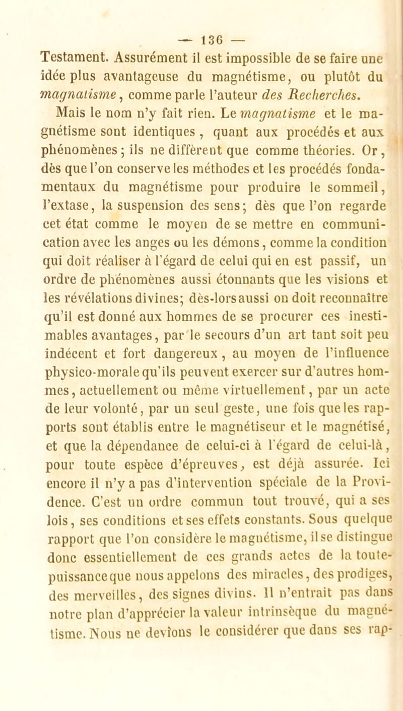 Testament. Assurément il est impossible de se faire une idée plus avantageuse du magnétisme, ou plutôt du magnaiisme, comme parle l’auteur des Recherches. Mais le nom n’y fait rien. Le magnaiisme et le ma- gnétisme sont identiques , quant aux procédés et aux phénomènes ; ils ne diffèrent que comme théories. Or, dès que l’on conserve les méthodes et les procédés fonda- mentaux du magnétisme pour produire le sommeil, l’extase, la suspension des sens; dès que l’on regarde cet état comme le moyeu de se mettre en communi- cation avec les anges ou les démons, comme la condition qui doit réaliser à l’égard de celui qui en est passif, un ordre de phénomènes aussi étonnants que les visions et les révélations divines; dès-lors aussi on doit reconnaître qu’il est donné aux hommes de se procurer ces inesti- mables avantages, par le secours d’un art tant soit peu indécent et fort dangereux, au moyen de l’influence physico-morale qu'ils peuvent exercer sur d’autres hom- mes, actuellement ou même virtuellement, par un acte de leur volonté, par un seul geste, une fois que les rap- ports sont établis entre le magnétiseur et le magnétisé, et que la dépendance de celui-ci à l’égard de celui-là, pour toute espèce d’épreuves, est déjà assurée. Ici encore il n’y a pas d’intervention spéciale de la Provi- dence. C’est un ordre commun tout trouvé, qui a ses lois, ses conditions et ses effets constants. Sous quelque rapport que l’on considère le magnétisme, il se distingue donc essentiellement de ces grands actes de la toute- puissaneeque nousappelons des miracles, des prodiges, des merveilles, des signes divins. 11 n’entrait pas dans notre plan d’apprécier la valeur intrinsèque du magné- tisme. Nous ne devions le considérer que dans ses rap-