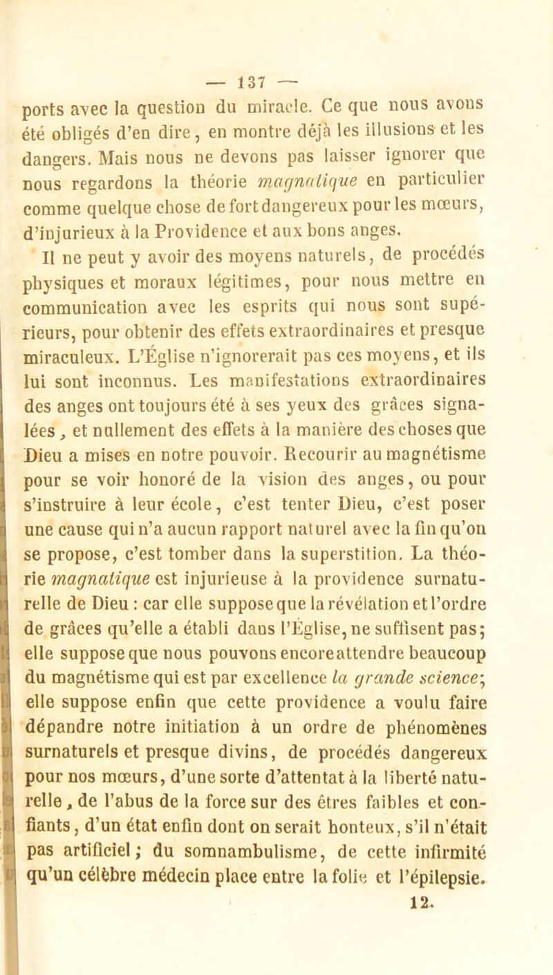 ports avec la question du mirade. Ce que nous avons été obligés d’en dire, en montre déjà les illusions et les dangers. Mais nous ne devons pas laisser ignorer que nous regardons la théorie mcuinalique en particulier comme quelque chose de fort dangereux pour les mœurs, d’injurieux à la Providence et aux bons anges. Il ne peut y avoir des moyens naturels, de procédés physiques et moraux légitimes, pour nous mettre eu communication avec les esprits qui nous sont supé- rieurs, pour obtenir des effets extraordinaires et presque miraculeux. L’Église n’ignorerait pas ces moyens, et ils lui sont inconnus. Les manifestations extraordinaires des anges ont toujours été à ses yeux des grcàces signa- lées , et nullement des effets à la manière des choses que Dieu a mises en notre pouvoir. Recourir au magnétisme pour se voir honoré de la vision des anges, ou pour s’instruire à leur école, c’est tenter Dieu, c’est poser une cause qui n’a aucun rapport naturel avec la fin qu’on se propose, c’est tomber dans la superstition. La théo- rie magnaiique est injurieuse à la providence surnatu- relle de Dieu : car elle suppose que la révélation et l’ordre de grâces qu’elle a établi dans l’Église,ne suffisent pas; elle suppose que nous pouvons encoreattendre beaucoup du magnétisme qui est par excellence la grande science’^ elle suppose enfin que cette providence a voulu faire dépendre notre initiation à un ordre de phénomènes surnaturels et presque divins, de procédés dangereux pour nos mœurs, d’une sorte d’attentat à la liberté natu- relle , de l’abus de la force sur des êtres faibles et con- fiants, d’un état enfin dont on serait honteux, s’il n’était pas artificiel ; du somnambulisme, de cette infirmité qu’un célèbre médecin place entre la folie et l’épilepsie. 12.