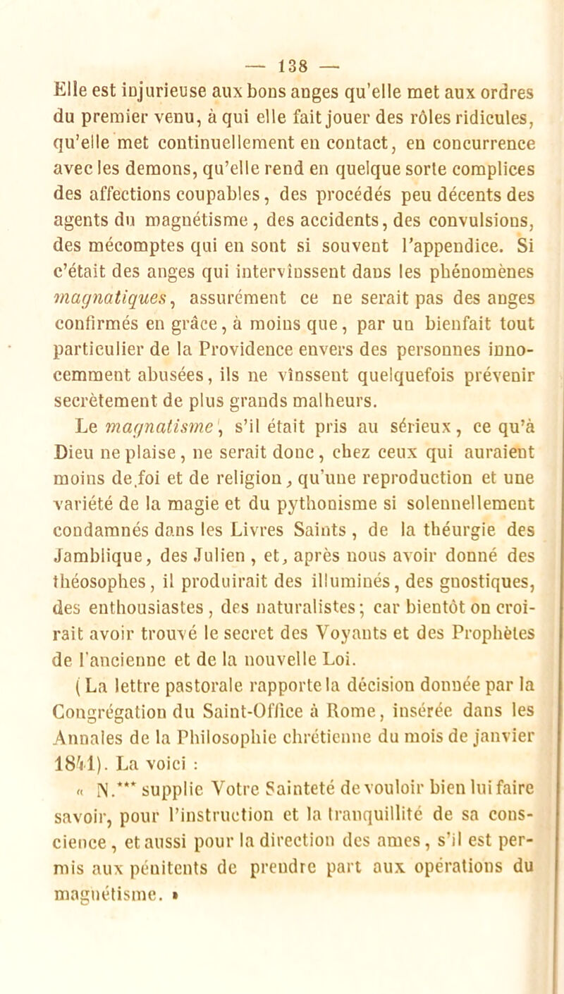 Elle est ÎDjurieuse aux bons anges qu’elle met aux ordres du premier venu, à qui elle fait jouer des rôles ridicules, qu’elle met continuellement en contact, en concurrence avec les démons, qu’elle rend en quelque sorte complices des affections coupables, des procédés peu décents des agents du magnétisme, des accidents, des convulsions, des mécomptes qui en sont si souvent l’appendice. Si c’était des anges qui intervinssent dans les phénomènes magnatiques ^ assurément ce ne serait pas des anges confirmés en grâce, à moins que, par un bienfait tout particulier de la Providence envers des personnes inno- cemment abusées, ils ne vinssent quelquefois prévenir secrètement de plus grands malheurs. Le magnatisme\ s’il était pris au sérieux, ce qu’à Dieu ne plaise, ne serait doue, chez ceux qui auraient moins de.foi et de religion, qu’une reproduction et une variété de la magie et du pythonisme si solennellement condamnés dans les Livres Saints , de la théurgie des Jamblique, des Julien , et, après nous avoir donné des théosophes, il produirait des illuminés, des gnostiques, des enthousiastes , des naturalistes ; car bientôt on croi- rait avoir trouvé le secret des Voyants et des Prophètes de l’ancienne et de la nouvelle Loi. ( La lettre pastorale rapporte la décision donnée par la Congrégation du Saint-Office à Rome, insérée dans les Annales de la Philosophie chrétienne du mois de janvier 18V1). La voici : « N.supplie Votre Sainteté de vouloir bien lui faire savoir, pour l’instruction et la tranquillité de sa cons- cience, et aussi pour la direction des âmes, s’il est per- mis aux pénitents de prendre part aux opérations du magnétisme. •