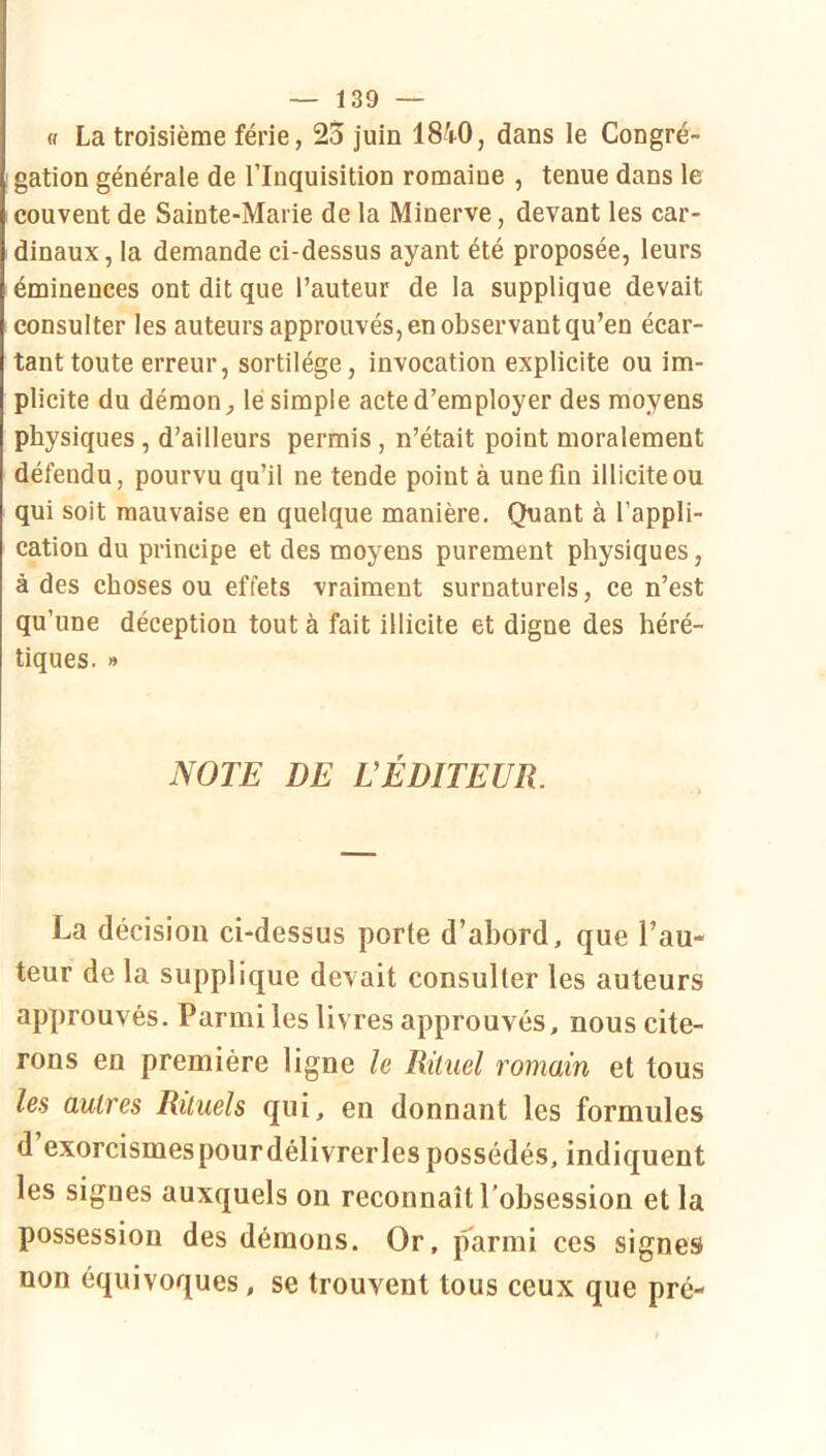 « La troisième férié, 23 juin 18^i.O, dans le Congré- gation générale de l’Inquisition romaine , tenue dans le couvent de Sainte-Marie de la Minerve, devant les car- dinaux, la demande ci-dessus ayant été proposée, leurs éminences ont dit que l’auteur de la supplique devait consulter les auteurs approuvés, en observant qu’en écar- tant toute erreur, sortilège, invocation explicite ou im- plicite du démon, lé simple acte d’employer des moyens physiques, d’ailleurs permis, n’était point moralement défendu, pourvu qu’il ne tende point à une fin illicite ou qui soit mauvaise en quelque manière. Quant à l’appli- cation du principe et des moyens purement physiques, à des choses ou effets vraiment surnaturels, ce n’est qu’une déception tout à fait illicite et digne des héré- tiques. » NOTE DE L’ÉDITEUR. La décision ci-dessus porte d’abord, que l’au- teur de la supplique devait consulter les auteurs approuvés. Parmi les livres approuvés, nous cite- rons en première ligne le Rituel romain et tous les autres Rituels qui, en donnant les formules d exorcismespourdélivrerles possédés, indiquent les signes auxquels on reconnaît l’obsession et la possession des démons. Or, parmi ces signes non équivoques, se trouvent tous ceux que pré-