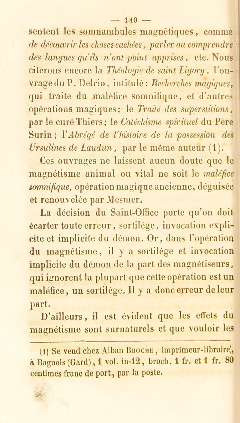 sentent les somnambules magnétiques, comme de découvrir les choses cachées, parler ou comprendre des langues qu’ils nont point apprises, etc. Nous citerons encore la Théologie de saint TJgory, l’ou- vrage du P. Delrlo. intitulé : Recherches magiques, qui traite du maléfice somnifique, et d’autres opérations magiques; le Traité des superslüions, par le curéThiers; le Catéchisme spirituel du Père Surin; VAbrégé de l’hisloire de la possession des Ursulines de Laudun, par le même auteur (1). Ces ouvrages ne laissent aucun doute que le magnétisme animal ou vital ne soit le maléfice somnifique, opération magique ancienne, déguisée et renouvelée par Mesmer. La décision du Saint-Office porte qu’on doit écarter toute erreur, sortilège, invocation expli- cite et implicite du démon. Or, dans l’opération du magnétisme, il y a sortilège et invocation implicite du démon de la part des magnétiseurs, qui ignorent la plupart que cette opération est un maléfice, un sortilège. Il y a donc erreur de leur part. D’ailleurs, il est évident que les effets du magnétisme sont surnaturels et que vouloir les (1) Se vend chez Alban Broche , impriraeur-lihraire|, à Bagnols(Gard), 1 vol. in-12, broch. 1 fr. et 1 fr. 80 centimes franc de port, par la poste.