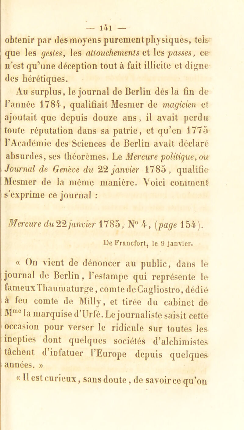 obtenir par des moyens purement physiques, tels que les gestes, les attouchements Qi les ce- nest qu’une déception tout à fait illicite et digne des hérétiques. Au surplus, le journal de Berlin dès la fin de l’année 1784, qualifiait Mesmer de magicien et ajoutait que depuis douze ans, il avait perdu toute réputation dans sa patrie, et qu’en 1775 l’Académie des Sciences de Berlin avait déclaré absurdes, ses théorèmes. Le Mercure politique, ou Journal de Genève du 22 janvier 1785, qualifie Mesmer de la même manière. Voici comment s'exprime ce journal : Mercure du 22 janvier 1785, N® 4, [page 154). De Francfort, le 9 janvier. « On vient de dénoncer au public, dans le journal de Berlin, l’estampe qui représente le fameuxThaumaturge, comte deCagliostro, dédié à feu comte de Milly, et tirée du cabinet de M® la marquise d’Urfé. Le journaliste saisit cette occasion pour verser le ridicule sur toutes les inepties dont quelques sociétés d’alchimistes tâchent d infatuée l’Europe depuis quelques années. » « Il est curieux, sans doute, de savoir ce qu’on