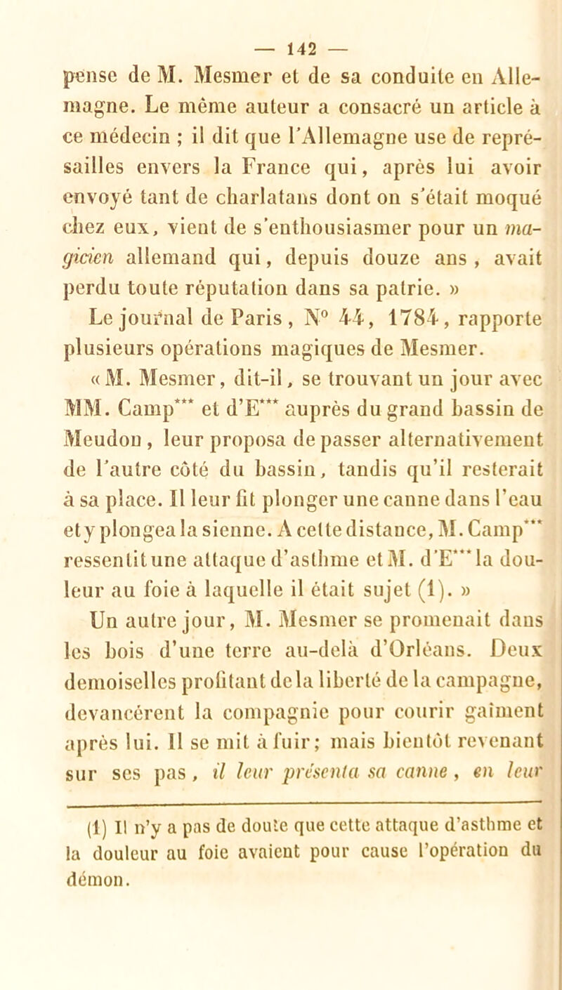 pense de M. Mesmer et de sa conduite en Alle- magne. Le même auteur a consacré un article à ce médecin ; il dit que rAllemagne use de repré- sailles envers la France qui, après lui avoir envoyé tant de charlatans dont on s’était moqué chez eux, vient de s’enthousiasmer pour un ma- gicien allemand qui, depuis douze ans , avait perdu toute réputation dans sa patrie. » Le journal de Paris, N® 4-4, 1784, rapporte plusieurs opérations magiques de Mesmer. « M. Mesmer, dit-il, se trouvant un jour avec MM. Camp*** et d’E*** auprès du grand hassin de Meudou , leur proposa dépasser alternativement de l’autre côté du hassin, tandis qu’il resterait à sa place. Il leur fit plonger une canne dans l’eau ety plongea la sienne. A cette distance, M. Camp*** ressentitune attaque d’asthme etM. d’E***la dou- leur au foie à laquelle il était sujet (1). » Un autre jour, M. Mesmer se promenait dans les hois d’une terre au-delà d’Orléans. Deux demoiselles profitant delà liberté de la campagne, devancèrent la compagnie pour courir gaîment après lui. Il se mit à fuir; mais bientôt revenant sur ses pas, il leur préscnia sa canne, eu leur (1) Il n’y a pas de doute que cette attaque d’asthme et la douleur au foie avaient pour cause l’opération du démon.